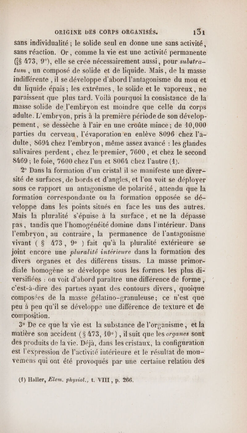 sans individualité ; le solide seul en donne une sans activité, Sans réaction. Or, comme la vie est une activité permanente (ES 473, 9°), elle se crée nécessairement aussi, pour substra- tum , un composé de solide et de liquide. Mais, de la masse indifférente , il se développe d'abord l’antagonisme du mou et du liquide épais ; les extrêmes, le solide et le vaporeux, ne paraissent que plus tard. Voilà pourquoi la consistance de la masse solide de l'embryon est moindre que celle du corps adulte. L'embryon, pris à la première période de son dévelop- pement, se dessèche à l'air en une croûte mince; de 10,000 parties du cerveau, l'évaporation en enlève 8096 chez l’a- dulte, 8694 chez l'embryon, même assez avancé : les glandes salivaires perdent , chez le premier, 7600 , et chez le second 8469 ; le foie, 7600 chez l’un et 8064 chez l'autre (4). 2° Dans la formation d’un cristal il se manifeste une diver- sité de surfaces, de bords et d’angles, et l'on voit se déployer sous ce rapport un antagonisme de polarité, attendu que la formation correspondante ou la formation opposée se dé- veloppe dans les points situés en face les uns des autres. Mais la pluralité s’épuise à la surface, et ne la dépasse pas, tandis que l’homogénéité domine dans l'intérieur. Dans l'embryon, au contraire, la permanence de l'antagonisme vivant ( $ 473, 9 ) fait qu’à la pluralité extérieure se joint encore une pluralité intérieure dans la formation des divers organes et des différens tissus. La masse primor- dialé homogène se développe sous les formes les plus di- versifiées : on voit d'abord paraître une différence de forme, c'est-à-dire des parties ayant des contours divers, quoique composées de la masse gélatino-sranuleuse; ce n’est que peu à peu qu'il se développe une différence de texture et de composition. 3° De ce que la vie est la substance de l’orsanisme, et la matière son accident ($ 473, 10°) , ilsuit que les organes sont des produits de la vie. Déjà, dans les cristaux, la configuration est l'expression de l’activité intérieure et le résultat de mou- vemens qui ont été provoqués par une certaine relation des (1) Haller, Elem, physiol., t. VIIT , p. 266.