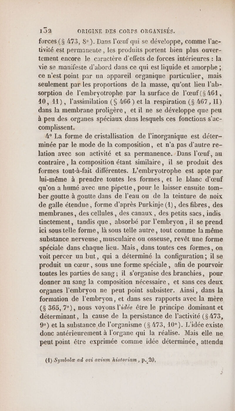 forces ($ 473, 8°). Dans l'œuf qui se développe, comme l'ac- uvité est permanente, les produits portent bien plus ouver- tement encore le caractère d'effets de forces intérieures : la vie se manifeste d'abord dans ce qui est liquide et amorphe ; ce n'est point par un appareil organique particulier, mais seulement par les proportions de la masse, qu’ont lieu l'ab- sorption de l’embryotrophe par la surface de l’œuf($ 461, 40, 11), l'assimilation ($ 466 } et la respiration (8 467, II) dans la membrane proligère, et il ne se développe que peu à peu des organes spéciaux dans lesquels ces fonctions s’ac- complissent. A° La forme de cristallisation de l'inorganique est déter- minée par le mode de la composition, et n’a pas d'autre re- lation avec son activité et sa permanence. Dans l'œuf, au contraire , la composition étant similaire, il se produit des formes tout-à-fait différentes. L’embryotrophe est apte par lui-même à prendre toutes les formes, et le blanc d'œuf qu'on à humé avec une pipette, pour le laisser ensuite tom- ber goutte à goutte dans de l’eau ou de la teinture de noix de galle étendue , forme d’après Purkinje (1), des fibres, des membranes, des cellules, des canaux, des petits sacs, indis tinctement, tandis que, absorbé par l'embryon , il se prend ici sous telle forme, là sous telle autre, tout comme la même substance nerveuse , musculaire ou osseuse, revêt une forme spéciale dans chaque lieu. Mais, dans toutes ces formes, on voit percer un but, qui a déterminé la configuration; il se produit un cœur, sous une forme spéciale, afin de pourvoir toutes les parties de sang ; il s'organise des branchies, pour donner au sang la composition nécessaire, et sans ces deux organes l'embryon ne peut point subsister. Ainsi, dans la formation de l'embryon, et dans ses rapports avec la mère (8 365, 7°), nous voyons l'idée être le principe dominant et déterminant, la cause de la persistance de l’activité ($ 473, 9) et la substance de l'organisme ($ 473, 10°). L'idée existe donc antérieurement à l'organe qui la réalise. Mais elle ne peut point être exprimée comme idée déterminée, attendu (1) Symnbolæ ad ovi avium historiam , p. 20,