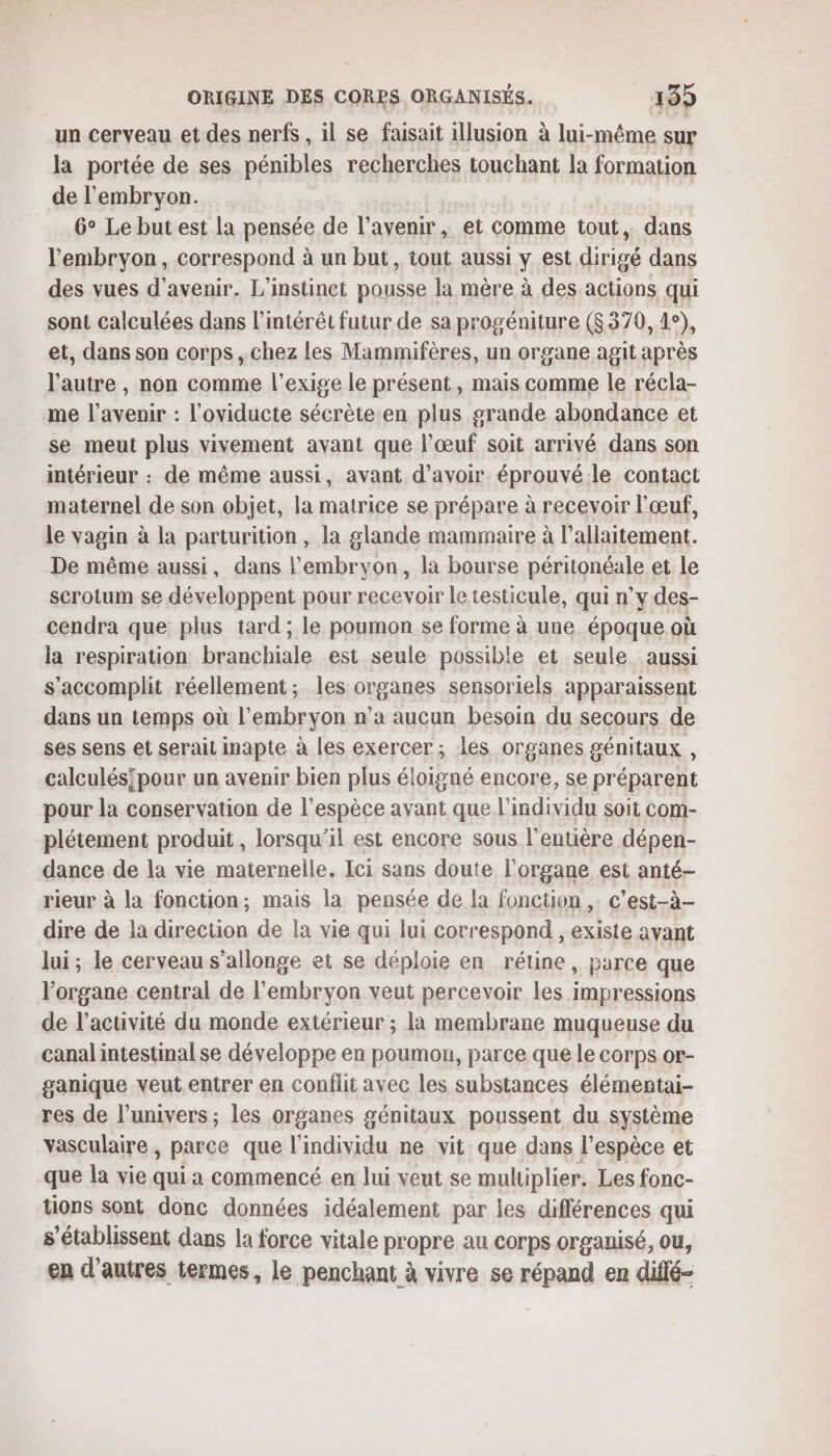 un cerveau et des nerfs , il se faisait illusion à lui-même sur la portée de ses pénibles recherches touchant la formation de l'embryon. | 6° Le but est la pensée de l'avenir, et comme tout, dans l'embryon, correspond à un but, tout aussi y est dirigé dans des vues d'avenir. L'instinct pousse la mère à des actions qui sont calculées dans l'intérét futur de sa progéniture (8 370, 1°), et, dans son corps , chez les Mammifères, un organe agit après l’autre , non comme l'exige le présent, mais comme le récla- me l'avenir : l'oviducte sécrète en plus grande abondance et se meut plus vivement avant que l’œuf soit arrivé dans son intérieur : de même aussi, avant d’avoir éprouvé le contact maternel de son objet, la matrice se prépare à recevoir l'œuf, le vagin à la parturition, la glande mammaire à l'allaitement. De même aussi, dans l'embryon, la bourse péritonéale et le scrotum se développent pour recevoir le testicule, qui n’y des- cendra que plus tard; le poumon se forme à une époque où la respiration branchiale est seule possible et seule aussi s'accomplit réellement; les organes sensoriels apparaissent dans un temps où l'embryon n’a aucun besoin du secours de ses sens et serait inapte à les exercer; les organes génitaux , calculés/pour un avenir bien plus éloigné encore, se préparent pour la conservation de l'espèce avant que l'individu soit com- plétement produit, lorsqu'il est encore sous l'entière dépen- dance de la vie maternelle. Ici sans doute l'organe est anté- rieur à la fonction; mais la pensée de la fonction ,: c’est-à- dire de la direction de la vie qui lui correspond , existe avant lui; le cerveau s’allonge et se déploie en rétine, parce que l'organe central de l'embryon veut percevoir les impressions de l’activité du monde extérieur ; la membrane muqueuse du canal intestinal se développe en poumon, parce que le corps or- ganique veut entrer en conflit avec les substances élémentai- res de l’univers ; les organes génitaux poussent du système vasculaire, parce que l'individu ne vit que dans l'espèce et que la vie qui a commencé en lui veut se multiplier. Les fonc- tions sont donc données idéalement par les différences qui s’établissent dans la force vitale propre au corps organisé, ou, en d’autres termes, le penchant à vivre se répand en diffé-