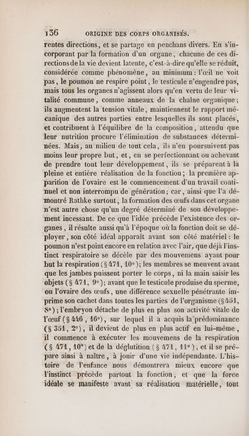 rentes directions, et se partage en penchans divers. En s'in- corporant par la formation d’un organe, chacune de ces di- rections de la vie devient latente, c’est-à-dire qu’elle se réduit, considérée comme phénomène, au minimum : l'œil ne voit pas , le poumon ne respire point, le testicule n’engendre pas, mais tous les organes n’agissent alors qu’en vertu de leur vi- talité commune , comme anneaux de la chaîne organique ; ils augmentent la tension vitale, maintiennent le rapport mé- canique des autres parties entre lesquelles ils sont placés, et contribuent à l'équilibre de la composition, attendu que leur nutrition procure l'élimination de substances détermi- nées. Mais, au milieu de tout cela, ils n'en poursuivent pas moins leur propre but, et, en se perfectionnant ou achevant de prendre tout leur développement, ils se préparent à la pleine et entière réalisation de la fonction; la première ap- parition de l'ovaire est le commencement d’un travail conti- nuel et non interrompu de génération; car, ainsi que l’a dé- montré Rathke surtout, la formation des œufs dans cet organe n’est autre chose qu’un degré déterminé de son développe- ment incessant. De ce que l’idée précède l'existence des or- ganes , il résulte aussi qu’à l’époque où la fonction doit se dé- plover , son côté idéal apparaît avant son côté matériel : le poumon n’est point encore en relation avec l'air, que déjà l’ins- tinct respiratoire se décèle par des mouvemens ayant pour but la respiration (8471, 10°); les membres se meuvent avant que les jambes puissent porter le corps, ni la main saisir les objets ($ 471, 9); avant que le testicule produise du sperme, ou l'ovaire des œufs, une différence sexuelle pénétrante im- prime son cachet dans toutes les parties de l'organisme ($454, &amp;°) ; l'embryon détache de plus en plus son activité vitale de l'œuf ($ 446 , 16°), sur lequel il à acquis la’ prédominance ($ 351, 2°), il devient de plus en plus actif en lui-même, il commence à exécuter les mouvemens de la respiration CS Æ71, 10°) et de la déglutition ( $ 471, 14°), et il se pré- pare ainsi à naître, à jouir d’une vie indépendante. L’his- toire de lenfance nous démontrera mieux encore que Vimstinct précède partout la fonction, et que la force idéale se manifesté avant sa réalisation matérielle, tout