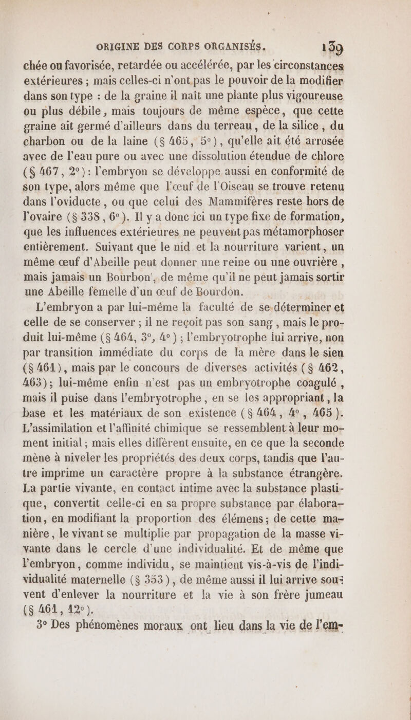 chée ou favorisée, retardée ou accélérée, par les circonstances extérieures ; mais celles-ci n’ont.pas le pouvoir de la modifier dans son type : de la graine il naît une plante plus vigoureuse ou plus débile, mais toujours de même espèce, que cette graine ait germé d'ailleurs dans du terreau, de la silice , du charbon ou de la laine ($ 465, 5°), qu telle ait été here avec de l’eau pure ou avec une dissolution étendue de chlore ($ 467, 2°): l'embryon se développe aussi en conformité de son type, alors même que l'œuf de l'Oiseau se trouve retenu dans l’oviducte , ou que celui des Mammifères reste hors de l'ovaire ($ 338, 6°). Il y a donc ici un type fixe de formation, que les M flusn Ge extérieures ne peuvent pas métamorphoser entièrement. Suivant que le nid et la nourriture varient, un même œuf d’Abeille peut donner une reine ou une ouvrière, mais jamais un Bourbon, de même qu'il ne peut jamais sorur une Abeille femelle d’un œuf de Bourdon. L’embryon a par lui-même la faculté de se déterminer et celle de se conserver ; il ne reçoit pas son sang , mais le pro- duit lui-même (8 464, 3°, 4°) ; l’embryotrophe lui arrive, non par transition immédiate du corps de Ia mère dans le sien ($ 461), mais par le concours de diverses activités ($ 462, 463); lui-même enfin n'est pas un embryotrophe coagulé , mais il puise dans l’embryotrophe, en se les appropriant , la base et les matériaux de son existence ($ 464, 4°, A65 ). L’assimilation et l’affinité chimique se ressemblent à leur mo- ment initial, mais elles diffèrent ensuite, en ce que la seconde mène à niveler les propriétés des deux corps, tandis que l’au- tre imprime un caractère propre à la substance étrangère. La partie vivante, en contact intime avec la substance plasti- que, convertit celle-ci en sa propre substance par élabora- tion, en modifiant la proportion des élémens ; de cette ma- nière , le vivantse multiplie par propagation de la masse vi- vante dans le cercle d’une individualité. Et de même que l'embryon, comme individu, se maintient vis-à-vis de l’indi- vidualité maternelle ($ 353), de même aussi il lui arrive sou: vent d'enlever la nourriture et la vie à son frère jumeau ($ 461, 12°). 3° Des phénomènes moraux ont lieu dans la vie de l’em-