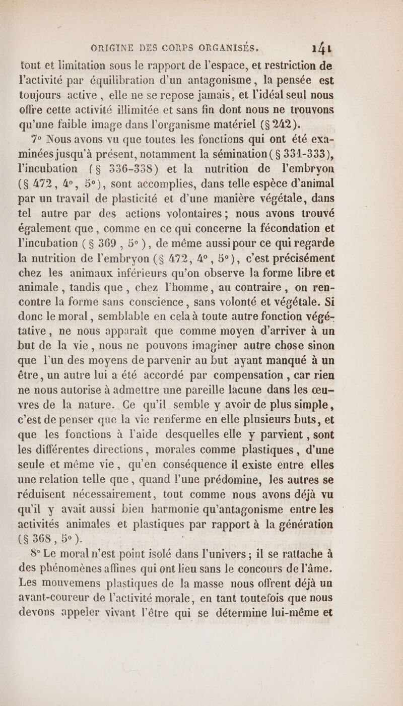 tout et limitation sous le rapport de l’espace, et restriction de l'activité par équilibration d'un antagonisme , la pensée est toujours active , elle ne se repose jamais, et l'idéal seul nous offre cette activité illimitée et sans fin dont nous ne trouvons qu'une faible image dans l'organisme matériel ($ 242). 7° Nous avons vu que toutes les fonctions qui ont été exa- minées jusqu’à présent, notamment la sémination ($ 331-333), l’incubation ($ 336-338) et la nutrition de l’embryon ($ 472, 4°, be), sont accomplies, dans telle espèce d'animal par un travail de plasticité et d’une manière végétale, dans tel autre par des actions volontaires ; nous avons trouvé également que , comme en ce qui concerne la fécondation et l’incubation ($ 369, 5°), de même aussi pour ce qui regarde la nutrition de l'embryon ($ 472, 4°, 5°), c’est précisément chez les animaux inférieurs qu’on observe la forme libre et animale , tandis que , chez l’homme, au contraire, on ren- contre la forme sans conscience , sans volonté et végétale. Si donc le moral, semblable en cela à toute autre fonction végé- tative, ne nous apparaît que comme moyen d'arriver à un but de la vie, nous ne pouvons imaginer autre chose sinon que l’un des moyens de parvenir au but avant manqué à un être, un autre lui a été accordé par compensation , car rien ne nous autorise à admettre une pareille lacune dans les œu- vres de la nature. Ce qu'il semble y avoir de plus simple, c’est de penser que la vie renferme en elle plusieurs buts, et que les fonctions à l'aide desquelles elle y parvient , sont les différentes directions, morales comme plastiques, d'une seule et même vie, qu'en conséquence il existe entre elles une relation telle que, quand l’une prédomine, les autres se réduisent nécessairement, tout comme nous avons déjà vu qu'il y avait aussi bien harmonie qu’antagonisme entre les activités animales et pod par rapport à la génération ($S 368 , bo ). 8° Le moral n’est point isolé dans l'univers ; il se rattache à des phénomènes affines qui ont lieu sans le concours de l'âme. Les mouvemens plastiques de la masse nous offrent déjà un avant-Coureur de l’activité morale, en tant toutefois que nous devons appeler vivant l'être qui se détermine lui-même et