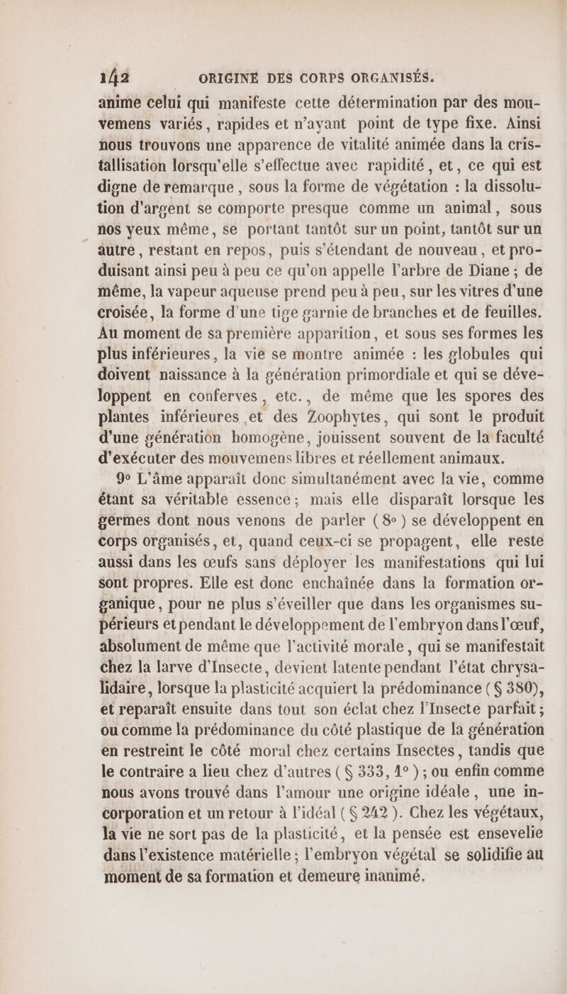 anime celui qui manifeste cette détermination par des mou- vemens variés, rapides et n'ayant point de type fixe. Ainsi nous trouvons une apparence de vitalité animée dans la cris- tallisation lorsqu'elle s'effectue avec rapidité, et, ce qui est digne de remarque , sous la forme de végétation : la dissolu- tion d'argent se comporte presque comme un animal, sous nos yeux même, Se portant tantôt sur un point, tantôt sur un autre, restant en repos, puis s'étendant de nouveau, et pro- duisant ainsi peu à peu ce qu’on appelle l'arbre de Diane ; de même, la vapeur aqueuse prend peu à peu, sur les vitres d’une croisée, la forme d'une tige garnie de branches et de feuilles. Au moment de sa première apparition, et sous ses formes les plus inférieures, la vie se montre animée : les globules qui doivent naissance à la génération primordiale et qui se déve- loppent en conferves, etc., de même que les spores des plantes inférieures et des Zoophytes, qui sont le produit d'une sénération homogène, jouissent souvent de la faculté d'exécuter des mouvemens libres et réellement animaux. 9 L'âme apparaît donc simultanément avec la vie, comme étant sa véritable essence; mais elle disparaît lorsque les germes dont nous venons de parler (8) se développent en corps organisés, et, quand ceux-ci se propagent, elle reste aussi dans les œufs sans déployer les manifestations qui lui sont propres. Elle est donc enchaïînée dans la formation or- ganique , pour ne plus s’éveiller que dans les organismes su- périeurs et pendant le développement de l'embryon dans l'œuf, absolument de même que l’activité morale, qui se manifestait chez la larve d’Insecte, devient latente pendant l’état chrysa- lidaire, lorsque la plasticité acquiert la prédominance ( 380), et reparaît ensuite dans tout son éclat chez l’Insecte parfait ; ou comme la prédominance du côté plastique de la génération en restreint le côté moral chez certains Insectes, tandis que le contraire a lieu chez d’autres ( 333, 1° ) ; ou enfin comme nous avons trouvé dans l'amour une origine idéale, une in- corporation et un retour à l'idéal ( 242 ). Chez les végétaux, la vie ne sort pas de la plasticité, et la pensée est ensevelie dans l'existence matérielle ; l'embryon végétal se solidifie au moment de sa formation et demeure inanimé.