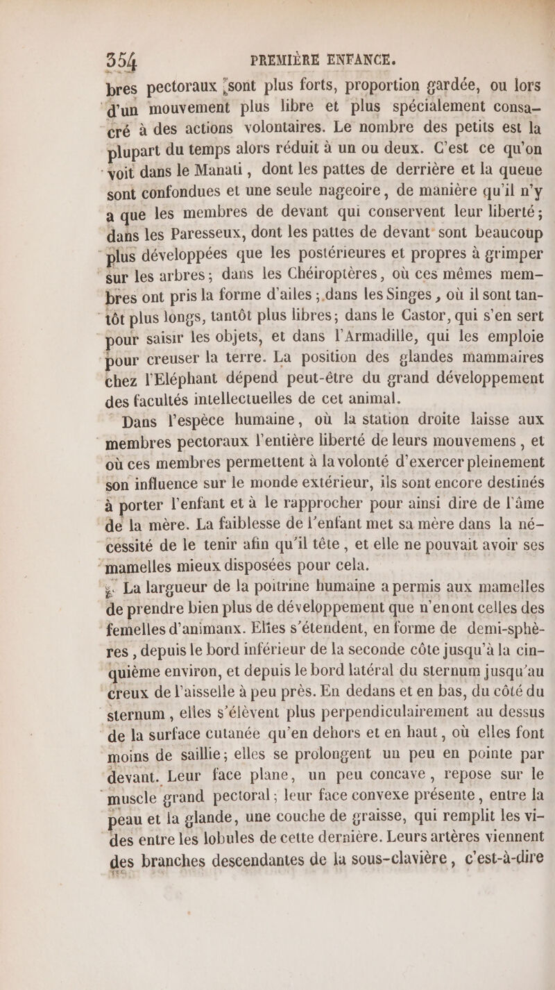 bres pectoraux ,sont plus forts, proportion gardée, ou lors ‘d'un mouvement plus libre et plus spécialement consa- “cré à des actions volontaires. Le nombre des petits est la plupart du temps alors réduit à un ou deux. C’est ce qu'on “voit dans le Manati, dont les pattes de derrière et la queue sont confondues et une seule nageoire, de manière qu’il n’y a que les membres de devant qui conservent leur liberté ; dans les Paresseux, dont les pattes de devant sont beaucoup 2 plus développées que les postérieures et propres à grimper ‘eur les arbres; dans les Chéiroptères, où ces mêmes mem- bres ont pris la forme d'ailes ; dans les Singes , où il sont tan- aôt plus longs, tantôt plus BE dans le Castor, qui s’en sert | pour saisir les objets, et dans T'Armadilié, qui les emploie pour creuser la terre. La position des glandes mammaires chez l'Eléphant dépend peut-être du grand développement des facultés intellectuelles de cet animal. Dans l'espèce humaine, où la station droite laisse aux ‘membres pectoraux l'entière liberté de leurs mouvemens , et où ces membres permettent à la volonté d'exercer pleinement son influence sur le monde extérieur, ils sont encore destinés à porter l'enfant et à le rapprocher pour ainsi dire de l'âme ‘de la mère. La faiblesse de l’enfant met sa mère dans la né- “céssité de le tenir afin qu'il tête, et elle ne pouvait avoir ses DE mieux disposées pour cela. . La largueur de la poitrine humaine a permis aux mamelles de prendre bien plus de développement que n’enont celles des femelles d’animanx. Elies s'étendent, en forme de demi-sphè- res, depuis le bord inférieur de la seconde côte jusqu’à la cin- quième environ, et depuis le bord latéral du sternum jusqu’au creux de l'aisselle à à peu près. En dedans et en bas, du côté du sternum , elles s'élèvent plus perpendiculairement au dessus de la surface cutanée qu’en dehors et en haut, où elles font moins de saillie; elles se prolongent un peu en pointe par devant. Leur face plane, un peu concave, repose sur le muscle grand pectoral ; leur face convexe précete. entre la eau et la glande, une couche de graisse, qui remplit les vi- des entre les lobules de cette dernière. Leurs artères viennent des branches descendantes de la sous-clavière, c'est-à-dire