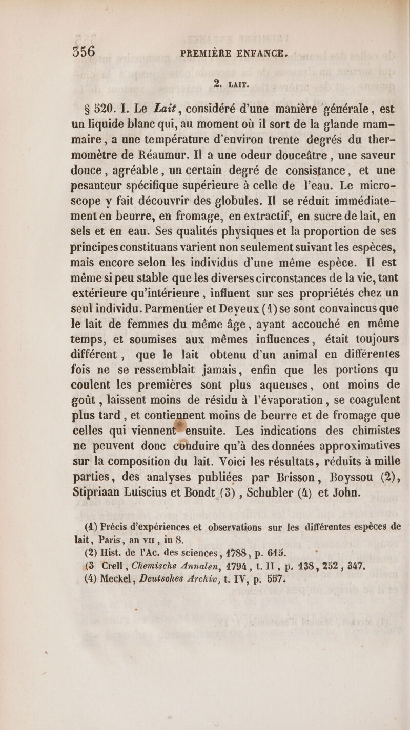 2. LAIT. $ 520. I. Le Lait, considéré d’une manière générale, est un liquide blanc qui, au moment où il sort de la glande mam- maire , a une température d'environ trente degrés du ther- momètre de Réaumur. Il a une odeur douceâtre , une saveur douce , agréable , un certain degré de consistance, et une pesanteur spécifique supérieure à celle de l’eau. Le micro- scope y fait découvrir des globules. Il se réduit immédiate- ment en beurre, en fromage, en extractif, en sucre de lait, en sels et en eau. Ses qualités physiques et la proportion de ses principes constituans varient non seulement suivant les espèces, mais encore selon les individus d'une même espèce. IL est même si peu stable que les diverses circonstances de la vie, tant extérieure qu’intérieure , influent sur ses propriétés chez un seul individu. Parmentier et Deyeux (1)se sont convaincus que le lait de femmes du même âge, ayant accouché en même temps, et soumises aux mêmes influences, était toujours différent, que le lait obtenu d’un animal en différentes fois ne se ressemblait jamais, enfin que les portions qu coulent les premières sont plus aqueuses, ont moins de goût , laissent moins de résidu à l’évaporation, se coagulent plus tard , et contiennent moins de beurre et de fromage que celles qui ln ste Les indications des chimistes ne peuvent donc conduire qu’à des données approximatives sur la composition du lait. Voici les résultats, réduits à mille parties, des analyses publiées par Brisson, Boyssou (2), Stipriaan Luiscius et Bondt (3) , Schubler (4) et John. (4) Précis d'expériences et observations sur les différentes espèces de lait, Paris, an vu, inS. (2) Hist. de l’Ac. des sciences , 4788, p. 645. {3 Crell, Chemische Annalen, 4794 , t. IT, p. 138, 202, 947. (4) Meckel, Deutsches Archiv, t, IV, p. 557.