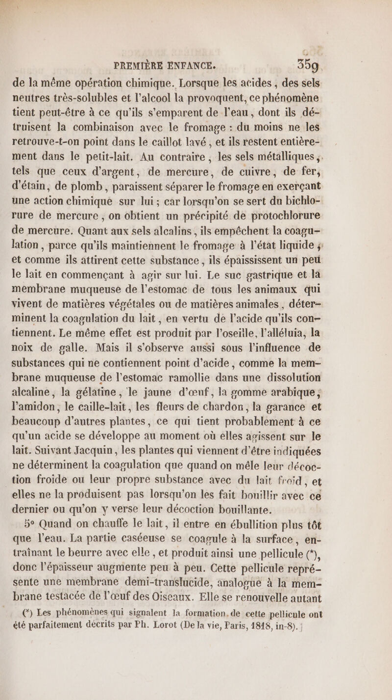 de la même opération chimique. Lorsque les acides , des sels neutres très-solubles et l'alcool la provoquent, ce phénomène tient peut-être à ce qu'ils s'emparent de l'eau, dont ils dé- truisent la combinaison avec le fromage : du moins ne les retrouve-t-on point dans le caillot lavé , et ils restent entière- ment dans le petit-lait. Au contraire , les sels métalliques ;. tels que ceux d'argent, de mercure, de cuivre , de fer, d'étain, de plomb, paraissent séparer le fromage en exerçant une action chimique sur lui; car lorsqu'on se sert du bichlo- rure de mercure , on obtient un précipité de protochlorure de mercure. Quant aux sels alcalins, ils empêchent la coagu- lation, parce qu’ils maintiennent le fromage à l’état liquide ÿ: et comme ils attirent cette substance , ils épaississent un peu le lait en commençant à agir sur lui. Le suc gastrique et la membrane muqueuse de l'estomac de tous les animaux qui vivent de matières végétales ou de matières animales , déter- minent la coagulation du lait , en vertu de l'acide qu’ils con- tiennent. Le même effet est produit par l’oseñle, l’alléluia, la noix de galle. Mais il s’observe aussi sous l'influence de substances qui ne contiennent point d'acide, comme la mem- brane muqueuse de l’estomac ramollie dans une dissolution alcaline, la gélatine , le jaune d'œuf, la gomme arabique ; l’amidon, le caille-lait, les fleurs de chardon, la garance et beaucoup d’autres plantes, ce qui tient probablement à ce qu'un acide se développe au moment où elles asissent sur le lait. Suivant Jacquin, les plantes qui viennent d’être indiquées ne déterminent la coagulation que quand on mêle leur décoc- _tion froide ou leur propre substance avec du lait fr oid, et elles ne la poAtarsent pas lorsqu'on les fait bouillir avec ce dernier ou qu'on y verse leur décoction bouillante. 5° Quand on chaufle le lait, il entre en ébullition plus tôt que l’eau. La partie caséeuse se coagule à la surface, en- traînant le beurre avec elle , et produit ainsi une pellicule (*), donc l'épaisseur augmente peu à peu. Cette pellicule repré- sente une membrane demi-translucide, analogue à la mem- brane testacée de l'œuf des Oiseaux. Elle se renouvelle autant (*) Les phénomènes qui signalent la formation, de cette pellicule ont été parfaitement décrits par Ph. Lorot (De la vie, Paris, 1818, in-8).