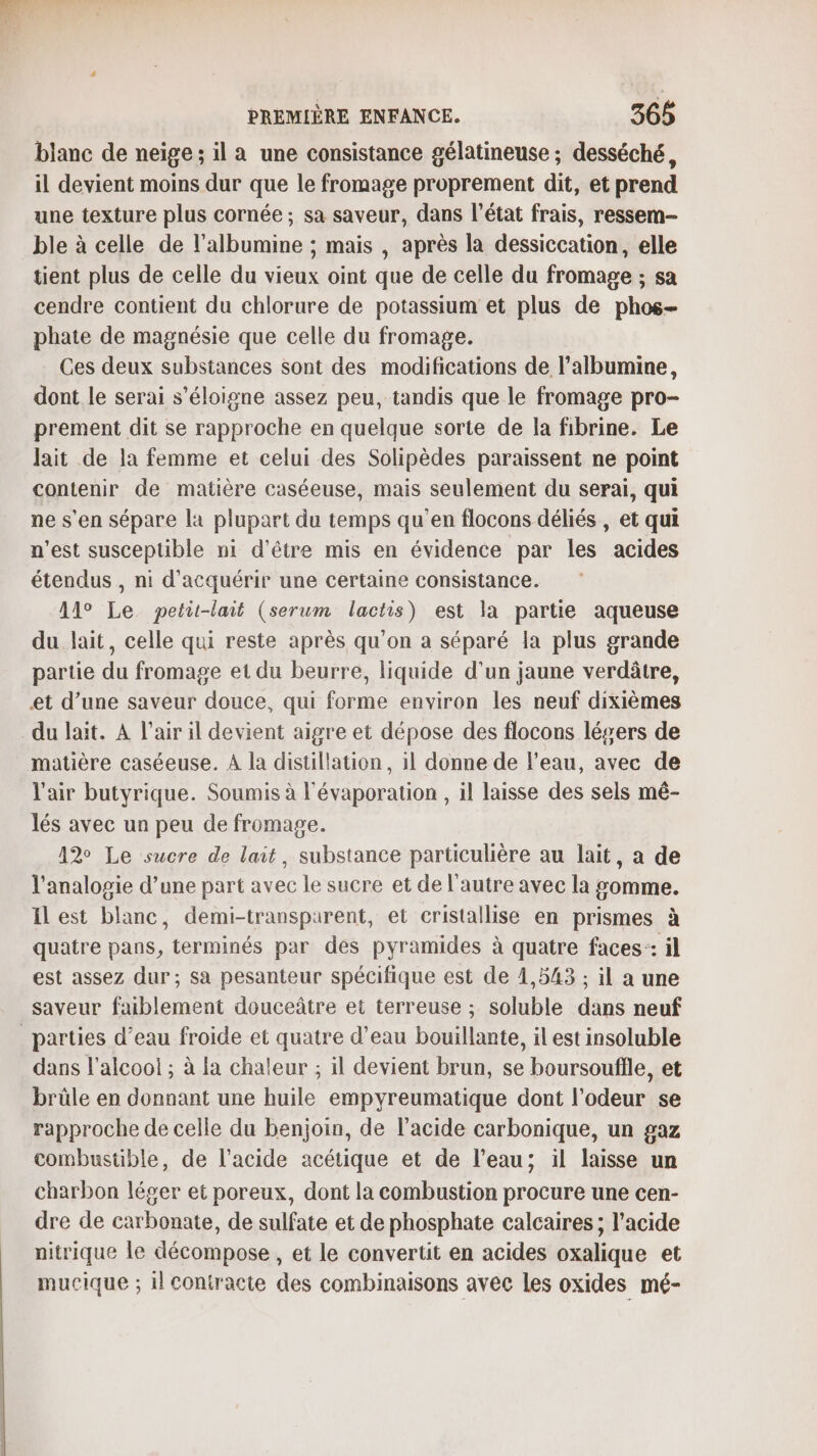 blanc de neige; il a une consistance gélatineuse ; desséché, il devient moins dur que le fromage proprement dit, et prend une texture plus cornée ; sa saveur, dans l’état frais, ressem- ble à celle de l’albumine ; mais , après la dessiccation, elle tient plus de celle du vieux oint que de celle du fromage ; sa cendre contient du chlorure de potassium et plus de phos- phate de magnésie que celle du fromage. Ces deux substances sont des modifications de l’albumine, dont le serai s'éloigne assez peu, tandis que le fromage pro- prement dit se rapproche en quelque sorte de la fibrine. Le lait de la femme et celui des Solipèdes paraissent ne point contenir de matière caséeuse, mais seulement du serai, qui ne s'en sépare la plupart du temps qu’en flocons déliés , et qui n’est susceptible ni d’être mis en évidence par les acides étendus , ni d'acquérir une certaine consistance. 11° Le petit-lait (serum lactis) est la partie aqueuse du lait, celle qui reste après qu’on a séparé la plus grande partie du fromage et du beurre, liquide d’un jaune verdâtre, et d’une saveur douce, qui forme environ les neuf dixièmes du lait. À l'air il devient aigre et dépose des flocons lésers de matière caséeuse. À la distillation, il donne de l’eau, avec de l'air butyrique. Soumis à l'évaporation , il laisse des sels mé- lés avec un peu de fromage. 12% Le sucre de lait, substance particulière au lait, a de l’analopie d’une part avec le sucre et de l’autre avec la somme. il est blanc, demi-transparent, et cristallise en prismes à quatre pans, terminés par des pyramides à quatre faces: il est assez dur; sa pesanteur spécifique est de 1,543 ; il a une saveur faiblement douceâtre et terreuse ; soluble dans neuf _ parties d’eau froide et quatre d’eau bouillante, il est insoluble dans l’alcoo! ; à la chaleur ; il devient brun, se boursoufile, et brüle en donnant une huile empyreumatique dont l'odeur se rapproche de celle du benjoin, de l'acide carbonique, un gaz combustible, de l'acide acétique et de l’eau; il laisse un charbon léger et poreux, dont la combustion procure une cen- dre de carbonate, de sulfate et de phosphate calcaires; l'acide nitrique le décompose, et le convertit en acides oxalique et mucique ; il contracte des combinaisons avec les oxides mé-