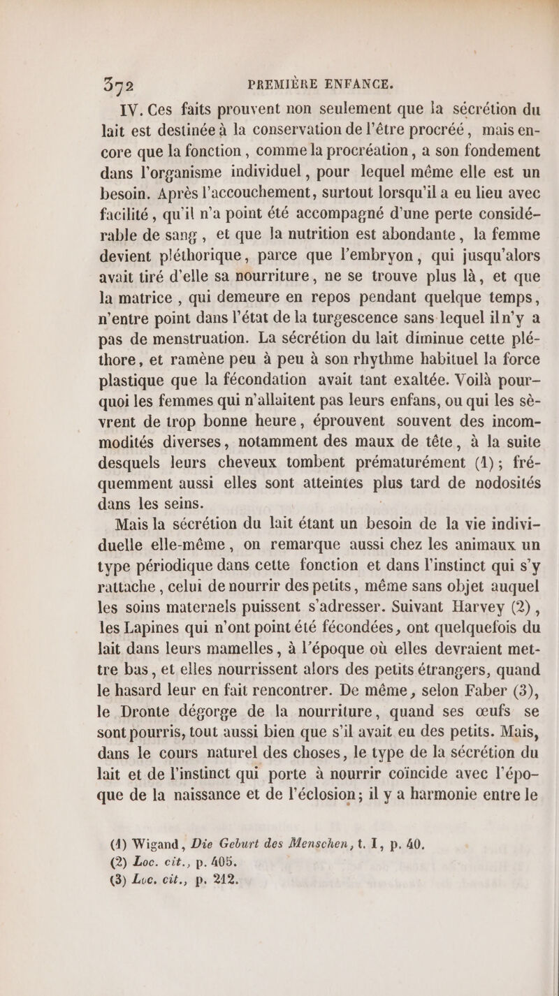 IV. Ces faits prouvent non seulement que la sécrétion du lait est destinée à la conservation de l'être procréé, mais en- core que la fonction, comme la procréation, a son fondement dans l'organisme individuel, pour lequel même elle est un besoin. Après l'accouchement, surtout lorsqu'il a eu lieu avec facilité, qu’il n’a point été accompagné d’une perte considé- rable de sang , et que la nutrition est abondante, la femme devient pléthorique, parce que l'embryon, qui jusqu'alors avait tiré d'elle sa nourriture, ne se trouve plus là, et que la matrice , qui demeure en repos pendant quelque temps, n'entre point dans l’état de la turgescence sans lequel iln’y a pas de menstruation. La sécrétion du lait diminue cette plé- thore, et ramène peu à peu à son rhythme habituel la force plastique que la fécondation avait tant exaltée. Voilà pour- quoi les femmes qui n’allaitent pas leurs enfans, ou qui les sè- vrent de trop bonne heure, éprouvent souvent des incom- modités diverses, notamment des maux de tête, à la suite desquels leurs cheveux tombent prématurément (1); fré- quemment aussi elles sont atteintes plus tard de nodosités dans les seins. Mais la sécrétion du lait étant un besoin de la vie indivi- duelle elle-même, on remarque aussi chez les animaux un type périodique dans cette fonction et dans l'instinct qui s’y rattache , celui de nourrir des petits, même sans objet auquel les soins maternels puissent s'adresser. Suivant Harvey (2), les Lapines qui n’ont point été fécondées, ont quelquefois du lait dans leurs mamelles, à l’époque où elles devraient met- tre bas, et elles nourrissent alors des petits étrangers, quand le hasard leur en fait rencontrer. De même, selon Faber (3), le Dronte dégorge de la nourriture, quand ses œufs se sont pourris, tout aussi bien que s’il avait eu des petits. Mais, dans le cours naturel des choses, le type de la sécrétion du lait et de l'instinct qui porte à nourrir coïncide avec l’épo- que de la naissance et de l’éclosion; il y a harmonie entre le (4) Wigand, Die Geburt des Menschen,t. TI, p. 40. (2) Loc. cit., p. 405. (3) Loc, cit., p. 212.