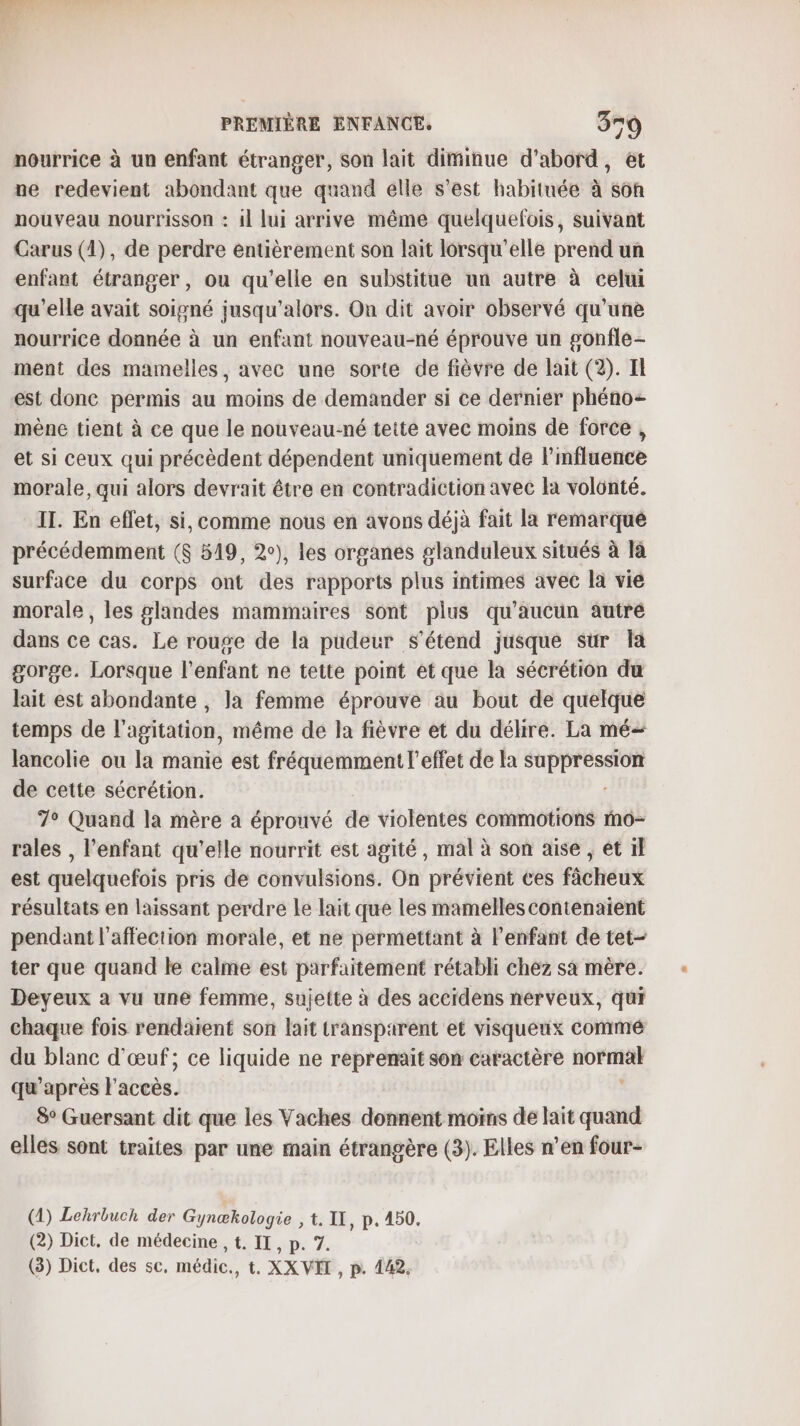 nourrice à un enfant étranger, Son lait diminue d’abord, et ne redevient abondant que quand elle s’est habituée à sôh nouveau nourrisson : il lui arrive même quelquefois, suivant Carus (1), de perdre entièrement son lait lorsqu'elle prend un enfant étranger, ou qu’elle en substitue un autre à celui qu’elle avait soigné jusqu'alors. On dit avoir observé qu'une nourrice donnée à un enfant nouveau-né éprouve un gonfle- ment des mamelles, avec une sorte de fièvre de lait (2). Il est donc permis au moins de demander si ce dernier phéno- mène tient à ce que le nouveau-né tette avec moins de force , et si ceux qui précèdent dépendent uniquement de l'influence morale, qui alors devrait être en contradiction avec la volonté. IT. En effet, si, comme nous en avons déjà fait la remarqué précédemment ($ 519, 2°), les organes glanduleux situés à là surface du corps ont des rapports plus intimes avec la vié morale, les glandes mammaires sont plus qu'aucun autré dans ce cas. Le rouge de la pudeur s'étend jusque sur la gorge. Lorsque l'enfant ne tette point et que la sécrétion du lait est abondante , la femme éprouve au bout de quelque temps de l'agitation, même de la fièvre et du délire. La mé lancolie ou la manie est fréquemment l'effet de la Lt de cette sécrétion. 7° Quand la mère à éprouvé de violentes commotions mo- rales , l'enfant qu’elle nourrit est agité, mal à son aise , et il est quelquefois pris de convulsions. On prévient ces fâcheux résultats en laissant perdre le lait que les mamelles contenaient pendant l'affection morale, et ne permettant à l’enfant de tet- ter que quand le calme est parfaitement rétabli chez sa mère. Deyeux a vu une femme, sujette à des accidens nerveux, qui chaque fois rendaient son lait transparent et visqueux commé du blanc d'œuf; ce liquide ne reprenait son caractère ROFIHAI qu'après l'accès. 8° Guersant dit que les Vaches donnent moins de lait quand elles sont traites par une main étrangère (3). Elles n’en four- (4) Lehrbuch der Gynœækologie , t. IX, p.50. (2) Dict, de médecine , t. IT, p. 7. (3) Dict, des sc, médic., t. XX VIT, p. 442,