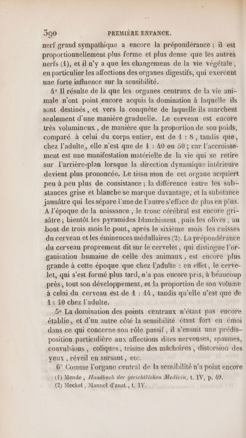 nerf #rand sympathique à encore la prépondérance ; il est proportionnellement plus ferme et plus dense que les autres nerfs (1), et il n’y a que les changemens de la vie végétale, en particulier les affections des organes digestifs, qui exercent une forte influence sur la sensibilité. 4° Il résulte de là qüe les organes centraux de la vie ani- male n’ont point encore acquis la domination à laquelle ils sont destinés, et vers la conquête de laquelle ils marchent seulement d'une manière graduelle. Le cerveau est encore très volumineux , de manière que la proportion de son poids, comparé à celui du corps entier, est de 1 : 8, tandis que, chez l'adulte, elle n’est que de 4 : 40 ou 50 ; car l’accroisse- ment est une manifestation matérielle de la vie qui se retire sur l'arrière-plan lorsque la direction dynamique intérieure devient plus prononcée. Le tissu mou de cet organe acquiert peu à peu plus de consistance ; la différence entre les sub- stances grise et blanche se marque davantage, et la substance jaunâtre qui Les sépare l’une de l’autre s’efface de plus en plus. À l’époque de la naissance , le tronc cérébral est encore gri- sâtre ; bientôt les pyramides blanchissent , puis les olives , au bout de trois mois le pont, après le sixième mois Les cuisses du cerveau etles éminences médullaires (2). La prépondérance du cerveau proprement dit sur le cervelet, qui distingue l’or- ganisation humaine de celle des animaux, est encore plus grande à cette époque que chez l'adulte : en effet, le cerve- let, qui s’est formé iplus tard, n’a pas encore pris, à béaucoup près, tout son développement, et la proportion de son volume à celui du cerveau est de À : 14, tandis qu'elle n’est qué de 1: 10 chez l'adulte. 5e La domination des points centraux n'étant pas encore établie, et d’un autre côté la sensibilité étant fort en émoi dans ce qui concerne son rôle passif , il s'ensuit une prédis- position particulière aux affections dites nervenses, spasmes, convulsions , coliques ; trisme des mâchoires , distorsion des yeux , réveil en sursaut , etc. 6° Comme l'organe central de la sensibilité n’a point encore (4) Mende , Handbuch der yerichttichen Medicin, &amp;, IV, p. 49. (2) Meckel , Manuel d’anat., t. IV.