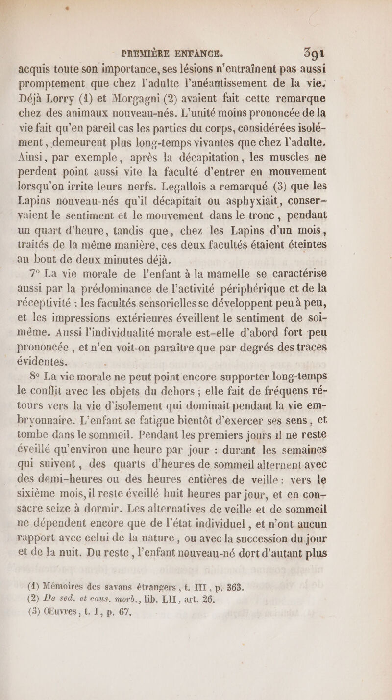 acquis toute son importance, ses lésions n’entraînent pas aussi promptement que chez l'adulte l’anéantissement de la vie: Déjà Lorry (4) et Morgagni (2) avaient fait cette remarque chez des animaux nouveau-nés. L'unité moins prononcée de la vie fait qu’en pareil cas les parties du corps, considérées isolé- ment , demeurent plus lons-temps vivantes que chez l’adulte. Aimsi, par exemple, après la décapitation, les muscles ne perdent point aussi vite la faculté d'entrer en mouvement lorsqu'on irrite leurs nerfs. Lepallois a remarqué (3) que les Lapins nouveau-nés qu’il décapitait ou asphyxiait, conser- vaient le sentiment et le mouvement dans le tronc , pendant un quart d'heure, tandis que, chez les Lapins d’un mois, traités de la même manière, ces deux facultés étaient éteintes 7° La vie morale de l'enfant à la mamelle se caractérise aussi par la prédominance de l’activité périphérique et de la réceptivité : les facultés sensorielles se développent peu à peu, et les impressions extérieures éveillent le sentiment de soi- même. Aussi l’individualité morale est-elle d’abord fort peu prononcée , et n’en voit-on paraître que par degrés des traces évidentes. 8° La vie morale ne peut point encore supporter long-temps le conflit avec les objets du dehors ; elle fait de fréquens ré- tours vers la vie d'isolement qui dominait pendant la vie em- bryonnaire. L'enfant se fatigue bientôt d'exercer ses sens, et tombe dans le sommeil. Pendant les premiers jours 1l ne reste éveillé qu'environ une heure par jour : durant les semaines qui suivent, des quarts d'heures de sommeil alternent avec des demi-heures ou des heures entières de veille: vers le sixième mois, il reste éveillé huit heures par jour, et en con- sacre seize à dormir. Les alternatives de veille et de sommeil ne dépendent encore que de l’état individuel , et n’ont aucun rapport avec celui de la nature , ou avec la succession du jour et de la nuit. Du reste, l'enfant nouveau-né dort d'autant plus (4) Mémoires des savans étrangers , t. IT, p. 363. (2) De sed. et caus. morb., lib. LIX, art. 26.
