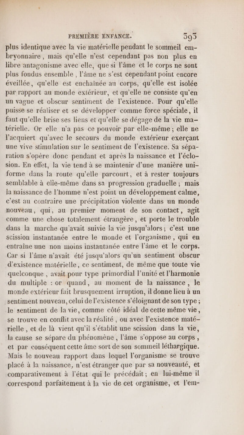 plus identique avec la vie matérielle pendant le sommeil em- bryonnaire, mais qu’elle n’est cependant pas non plus en libre antagonisme avec elle, que si l'âme et le corps ne sont plus fondus ensemble , l’âme ne s’est cependant point encore éveillée, qu’elle est enchaînée au corps, qu’elle est isolée par rapport au monde extérieur, et qu’elle ne consiste qu'en un vague et obscur sentiment de l'existence. Pour qu’elle puisse se réaliser et se développer comme force spéciale, il faut qu’elle brise ses liens et qu’elle se dégage de la vie ma- térielle. Or elle n'a pas ce pouvoir par elle-même ; elle ne l’acquiert qu'avec le secours du monde extérieur exerçant une vive stimulation sur le sentiment de l'existence. Sa sépa- ration s'opère donc pendant et après la naissance et l’éclo- sion. En effet, la vie tend à se maintenir d’une manière uni- forme dans la route qu’elle parcourt, et à rester toujours semblable à elle-même dans sa progression graduelle ; mais la naissance de l’homme n’est point un développement calme, c'est au contraire une précipitation violente dans un monde nouveau, qui, au premier moment de son contact, agit comme une chose totalement étrangère , et porte le trouble dans la marche qu'avait suivie la vie jusqu'alors; c’est une scission instantanée entre le monde et l'organisme , qui en entraîne une non moins instantanée entre l'âme et le corps. Car si l'âme n'avait été jusqu'alors qu'un sentiment obscur d'existence matérielle, ce sentiment, de même que toute vie quelconque , avait pour type primordial l'unité et l'harmonie du multiple : or quand, au moment de la naissance, le monde extérieur fait brusquement irruption, il donne lieu à un sentiment nouveau, celui de l'existence s’éloignant de son type ; le sentiment de la vie, comme côté idéal de cette même vie, se trouve en conflit avec la réalité, ou avec l’existence maté- rielle , et de là vient qu'il s'établit une scission dans la vie, la cause se sépare du phénomène , l'âme s'oppose au corps, et par conséquent cette âme sort de son sommeil léthargique. Mais le nouveau rapport dans lequel l'organisme se trouve placé à la naissance, n’est étranger que par sa nouveauté, et comparativement à l'état qui le précédait; en lui-même il correspond parfaitement à la vie de cet organisme, et lem-