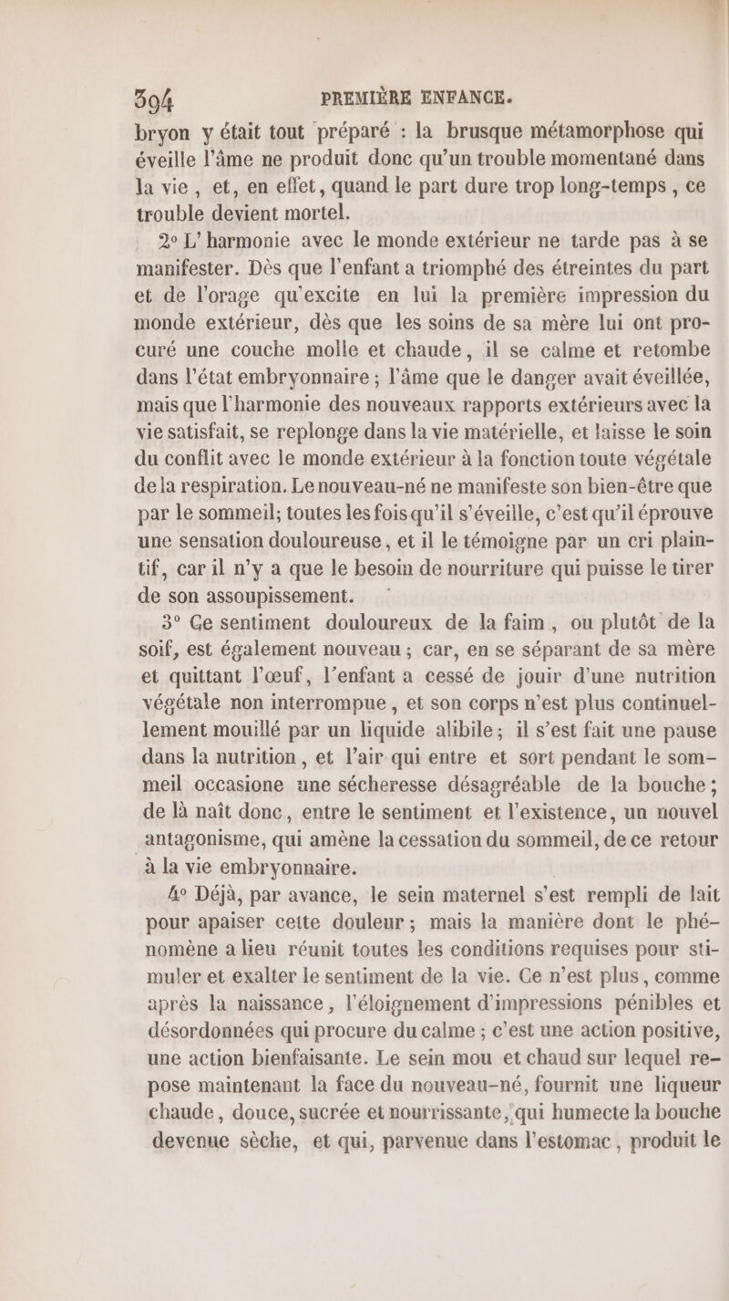 304 PREMIÈRE ENFANCE. bryon y était tout préparé : la brusque métamorphose qui éveille l'âme ne produit donc qu’un trouble momentané dans la vie, et, en effet, quand le part dure trop long-temps , ce trouble devient mortel. 2° L’harmonie avec le monde extérieur ne tarde pas à se manifester. Dès que l'enfant à triomphé des étreintes du part et de l'orage qu'excite en lui la première impression du monde extérieur, dès que les soins de sa mère lui ont pro- curé une couche molle et chaude, il se calme et retombe dans l’état embryonnaire ; l'âme que le danger avait éveillée, mais que l'harmonie des nouveaux rapports extérieurs avec la vie satisfait, se replonge dans la vie matérielle, et laisse le soin du conflit avec le monde extérieur à la fonction toute végétale dela respiration. Le nouveau-né ne manifeste son bien-être que par le sommeil; toutes les fois qu'il s’éveille, c’est qu’il éprouve une sensation douloureuse , et il le témoigne par un cri plain- tif, car il n’y a que le besoin de nourriture qui puisse le urer de son assoupissement. 3° Ge sentiment douloureux de la faim, ou plutôt de la soif, est également nouveau; car, en se séparant de sa mère et quittant l'œuf, l’enfant à cessé de jouir d’une nutrition végétale non interrompue, et son corps n’est plus continuel- lement mouillé par un liquide alibile; il s’est fait une pause dans la nutrition, et l’air qui entre et sort pendant le som- meil occasione une sécheresse désagréable de la bouche ; de là naît donc, entre le sentiment et l'existence, un nouvel _antagonisme, qui amène la cessation du sommeil, de ce retour à la vie embryonnaire. lo Déjà, par avance, le sein maternel s est rempli de fait pour apaiser cette douleur; mais la manière dont le phé- nomène a lieu réunit toutes les conditions requises pour sti- muler et exalter le sentiment de la vie. Ce n’est plus, comme après la naissance , l'éloignement d’impressions pénibles et désordonnées qui procure du calme ; c’est une action positive, une action bienfaisante. Le sein mou et chaud sur lequel re- pose maintenant la face du nouveau-né, fournit une liqueur chaude, douce, sucrée et nourrissante qui humecte la bouche devenue sèclie, et qui, parvenue dans l'estomac, produit le