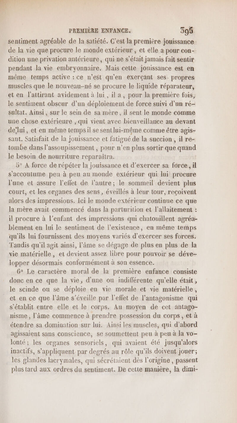 F F PREMIÈRE ENFANCE. 305 sentiment agréable de la satiété. C’est la première jouissance de la vie que procure le monde extérieur , et elle a pour con- dition une privation antérieure, qui ne s'était jamais fait sentir pendant la vie embryonnaire. Mais cette jouissance est en même temps active : ce n’est qu’en exerçant ses. propres muscles que le nouveau-né se procure le liquide réparateur, et en l'attirant avidement à lui, il a, pour la première fois, le sentiment obscur d’un déploiement de force suivi d’un ré- sultat. Ainsi, sur le sein de sa mère, il sent le monde comme une chose extérieure , qui vient avec bienveillance au devant de lui, et en même tempsil se sentlui-même comme être agis- sant. Satisfait de la jouissance et LT de la succion , il re- tombe dans l’assoupissement , pour n’en plus sortir que que _le besoin de nourriture reparaîtra. 5° A force de répéter la jouissance et d’exercer sa force, il s'accoutume peu à peu au monde extérieur qui lui! procure June et assure l’eflet de lautre; le sommeil devient plus court, et les organes des sens , éveillés à leur tour, reçoivent alors des impressions. Ici le monde extérieur continue ce que la mère avait commencé dans la parturition et l'allaitement : il procure à l'enfant des impressions qui chatouillent agréa- blement en lui le sentiment de l'existence, en même temps qu'ils lui fournissent des moyens variés d'exercer ses forces. Tandis qu'il agit ainsi, l'âme se dégage de plus en plus de la vie matérielle, et devient assez libre pour pouvoir se déve- lopper désormais conformément à son essence. 6° Le caractère moral de la première enfance consiste donc en ce que la vie, d'une ou indifférente qu'elle était , le scinde ou se déploie en vie morale et vie matérielle, et en ce que l’âme s’éveille par l'effet de l’antagonisme qui s'établit entre elle et le corps. Au moyen de cet antago- nisme , l'âme commence à prendre possession du corps , et à étendre sa domination sur lui. Ainsi les muscles, qui d’abord agissaient sans Conscience, se soumettent peu à peu à la vo- lonté; les organes sensoriels, qui avaient été jusqu'alors inactifs, s'appliquent par degrés au rôle qu'ils doivent jouer; les glandes lacrymales, qui sécrétaient dès l’origine , passent plus tard aux ordres du sentiment. De cette manière, la dimi-