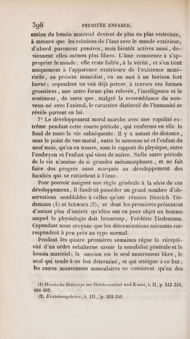 nution du besoin matériel devient de plus en plus restreinte, à mesure que les relations de l’âme avec le monde extérieur, d'abord purement passives, mais bientôt actives aussi, de- viennent elles-mêmes plus libres. L'âme commence à s’ap- proprier le monde ; elle reste faible, à la vérité, et s’en tient uniquement à l’apparence extérieure de l’existence maté- rielle, au présent immédiat, en un mot à un horizon fort borné; cependant on voit déjà percer, à travers ces formes grossières , une autre forme plus relevée, l'intelligence et le sentiment, de sorte que , malgré la ressemblance du nou- veau-né avec l'animal, le caractère distinctif de l'humanité se révèle partout en lu. 7° Le développement moral marche avec une rapidité ex- trême pendant cette courte période , qui renferme en elle le fond de toute la vie subséquente. IL y a autant de distance, sous le point de vue moral , entre le nouveau-né et l’enfant de neuf mois, qu’on en trouve, sous le rapport du physique, entre l'embryon et l’enfant qui vient de naître. Nulle autre période de la vie n’amène de si grandes métamorphoses , et ne fait faire des progrès aussi marqués au développement des facultés qui se rattachent à l'âme. Pour pouvoir assigner une règle générale à la série de ces développemens , il faudrait posséder un grand nombre d’ob- servations semblables à celles qu'ont réunies Dietrich Tie- demann (1) et Schwarz (2), et dont les premières présentent d'autant plus d'intérêt qu'elles ont eu pour objet un homme auquel la physiologie doit beaucoup, Frédéric Tiedemann. Cependant nous croyons que les déterminations suivantes cor- respondent à peu près au type normal. Pendant les quatre premières semaines règne la récepti- vité d’un ordre subalterne savoir la sensibilité générale et le besoin matériel; la succion est le seul mouvement libre , le seul qui tende à un but déterminé, et qui atteigne à ce but; les autres mouvemens musculaires ne consistent qu’en des (4) Hessische Beitræge zur Gelehrsamkeit und Kunst, t, II, p. 313-334, 486-502. | (2) Ersiekungslehre , t. AIX, :p. 313-341.