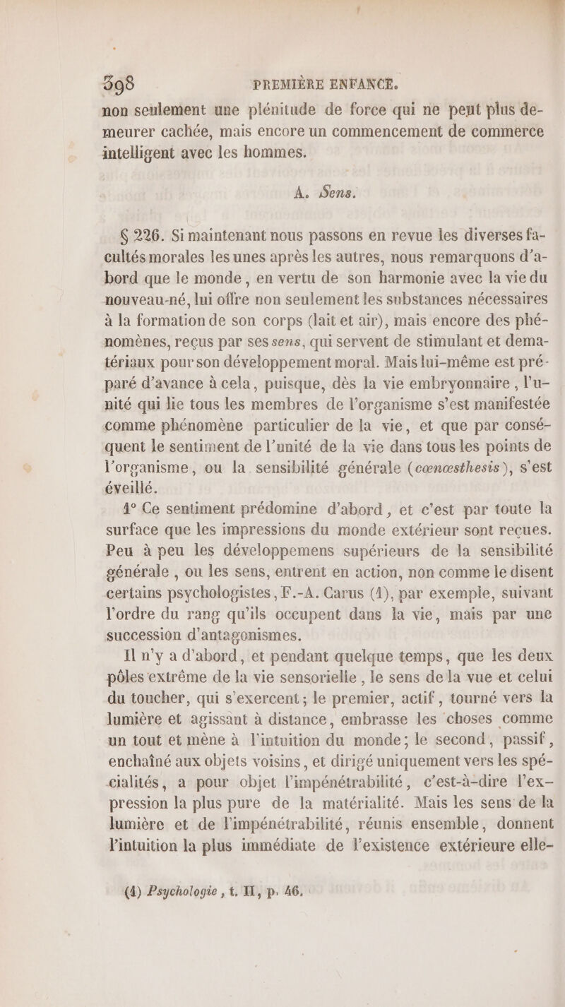 non seulement une plénitude de force qui ne peut plus de- meurer cachée, mais encore un commencement de commerce intelligent avec les hommes. A. Sens. 6 226. Si maintenant nous passons en revue Îles diverses fa- cultés morales les unes après les autres, nous remarquons d’a- bord que le monde , en vertu de son harmonie avec la vie du nouveau-né, lui offre non seulement les substances nécessaires à la formation de son corps (lait et air), mais encore des phé- nomènes, reçus par ses sens, qui servent de stimulant et dema- tériaux pour son développement moral. Mais lui-même est pré- paré d'avance à cela, puisque, dès la vie embryonnaire , l'u- nité qui lie tous les membres de l'organisme s’est manifestée comme phénomène particulier de la vie, et que par consé- quent le sentiment de l’unité de la vie dans tous les points de l'organisme, ou la sensibilité générale (cœnœæsthesis), s'est éveillé. 1° Ce sentiment prédomine d’abord, et c’est par toute la surface que les impressions du monde extérieur sont reçues. Peu à peu les développemens supérieurs de la sensibilité générale , ou les sens, entrent en action, non comme le disent certains psychologistes , F.-A. Carus (4), par exemple, suivant l'ordre du rang qu'ils occupent dans la vie, mais par une succession d'antagonismes. I n’y a d'abord, et pendant quelque temps, que les deux pôles extrême de la vie sensorielle , le sens de la vue et celui du toucher, qui s’exercent ; le premier, actif , tourné vers la lumière et agissant à distance, embrasse les choses comme un tout et mène à l'intuition du monde; le second, passif, enchaîné aux objets voisins, et dirigé uniquement vers les spé- cialités, a pour objet l'impénétrabilité, c’est-à-dire l’ex- pression la plus pure de la matérialité. Mais les sens de la lumière et de l'impénétrabilité, réunis ensemble, donnent l'intuition la plus immédiate de l'existence extérieure elle- (4) Psychologie , t. I, p. 46.