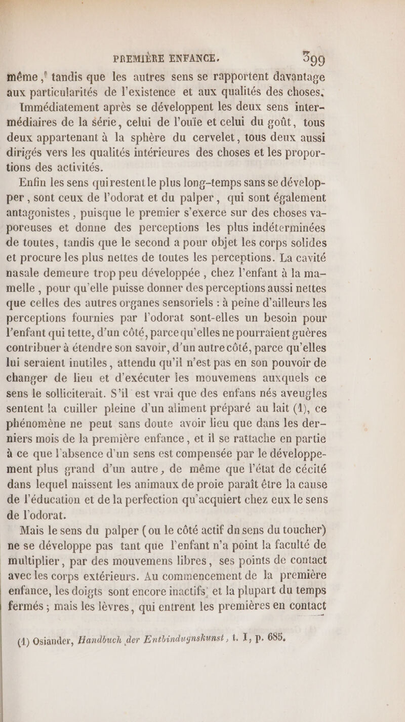 même ,‘ tandis que les autres sens se rapportent davantage aux particularités de l'existence et aux qualités des choses. Immédiatement après se développent les deux sens inter- médiaires de la Série, celui de l’ouie et celui du goût, tous deux appartenant à la sphère du cervelet, tous deux aussi dirigés vers les qualités intérieures des choses et les propor- tions des activités. Enfin les sens quirestentle plus long-temps sans se dévelop- per , sont ceux de l’odorat et du palper, qui sont également antagonistes , puisque le premier s'exerce sur des choses va- poreuses et donne des perceptions les plus indéterminées de toutes, tandis que le second a pour objet les corps solides et procure les plus nettes de toutes les percentions. La cavité nasale demeure trop peu développée , chez l’enfant à la ma- melle , pour qu’elle puisse donner des perceptions aussi nettes que celles des autres organes sensoriels : à peine d’ailleurs les perceptions fournies par l’odorat sont-elles un besoin pour l'enfant qui tette, d’un côté, parce qu'elles ne pourraient suères contribuer à étendre son savoir, d’un autre côté, parce qu'elles lui seraient inutiles, attendu qu’il n’est pas en son pouvoir de changer de lieu et d'exécuter les mouvemens auxquels ce sens le solliciterait. S'il est vrai que des enfans nés aveugles sentent la cuiller pleine d’un aliment préparé au lait (1), ce phénomène ne peut sans doute avoir lieu que dans les der- niers mois de la première enfance, et il se rattache en partie à ce que l'absence d’un sens est compensée par le développe- ment plus grand d’un autre, de même que l'état de cécité dans lequel naissent les animaux de proie paraît être la cause de l’éducation et de la perfection qu’acquiert chez eux le sens de l'odorat. Mais le sens du palper (ou le côté actif dn sens du toucher) _ne se développe pas tant que l'enfant n’a point la faculté de _ multiplier, par des mouvemens libres, ses points de contact avec les corps extérieurs. Au commencement de la première | enfance, les doigts sont encore inactifs’ et la plupart du temps fermés ; mais les lèvres, qui entrent les premières en contact (4) Osiander, Hiandbuch der Enthindugnskunst , t. 1, p. 68.