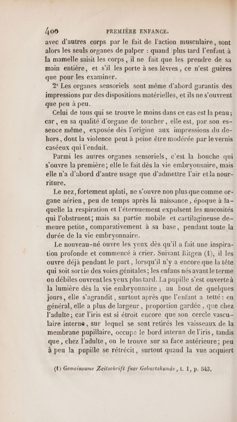 avec d’autres corps par le fait de l’action musculaire, sont alors les seuls organes de palper : quand plus tard l'enfant à Ja mamelle saisit les corps , il ne fait que les prendre de sa main entière, et s'il les porte à ses lèvres , ce n’est guères que pour les examiner. 2° Les organes sensoriels sont même d’abord garantis des impressions par des dispositions matérielles, et ils ne s'ouvrent que peu à peu. Celui de tous qui se trouve le moins dans ce cas est la peau ; car , en sa qualité d'organe de toucher , elle est, par son es- sence même, exposée dès l'origine aux impressions du de- hors, dont la violence peut à peine être modérée par le vernis caséeux qui l'enduit. Parmi les autres organes sensoriels, c’est la bouche qui s'ouvre la première ; elle Le fait dès la vie embryonnaire, mais elle n'a d’abord d'autre usage que d'admettre l'air etia nour- riture. Le nez, fortement aplati, ne s'ouvre non plus que comme or- gane aérien, peu de temps après la naissance , époque à fa- quelle la respiration et l’éternuement expulsent les mucosités qui l’obstruent; mais sa partie mobile et cartilagineuse de- meure petite, comparativement à sa base, pendant toute la durée de la vie embryonnaire. Le nouveau-né ouvre les yeux dès qu’il a fait une inspira- tion profonde et commencé à crier. Suivant Ritgen (4), il les ouvre déjà pendant le part, lorsqu'il n’y à encore que la tête qui soit sortie des voies génitales ; les enfans nés avant le terme ou débiles ouvrent les yeux plus tard. La pupille s’est ouverte à la lumière dès la vie embryonnaire ; au bout de quelques jours, elle s'agrandit , surtout après que l'enfant a tetté: en général, elle a plus de largeur, proportion gardée , que chez l'adulte; car l'iris est si étroit encore que son cercle vascu- laire interne , sur lequel se sont retirés les vaisseaux de la membrane pupillaire, occupe le bord interne de l'iris, tandis que , chez l'adulte, on le trouve sur sa face antérieure; peu à peu la pupille se rétrécit, surtout quand la vue acquiert (4) Gemeinsame Zeitschrift fuer Geburtskunde , t, I, p. 543.