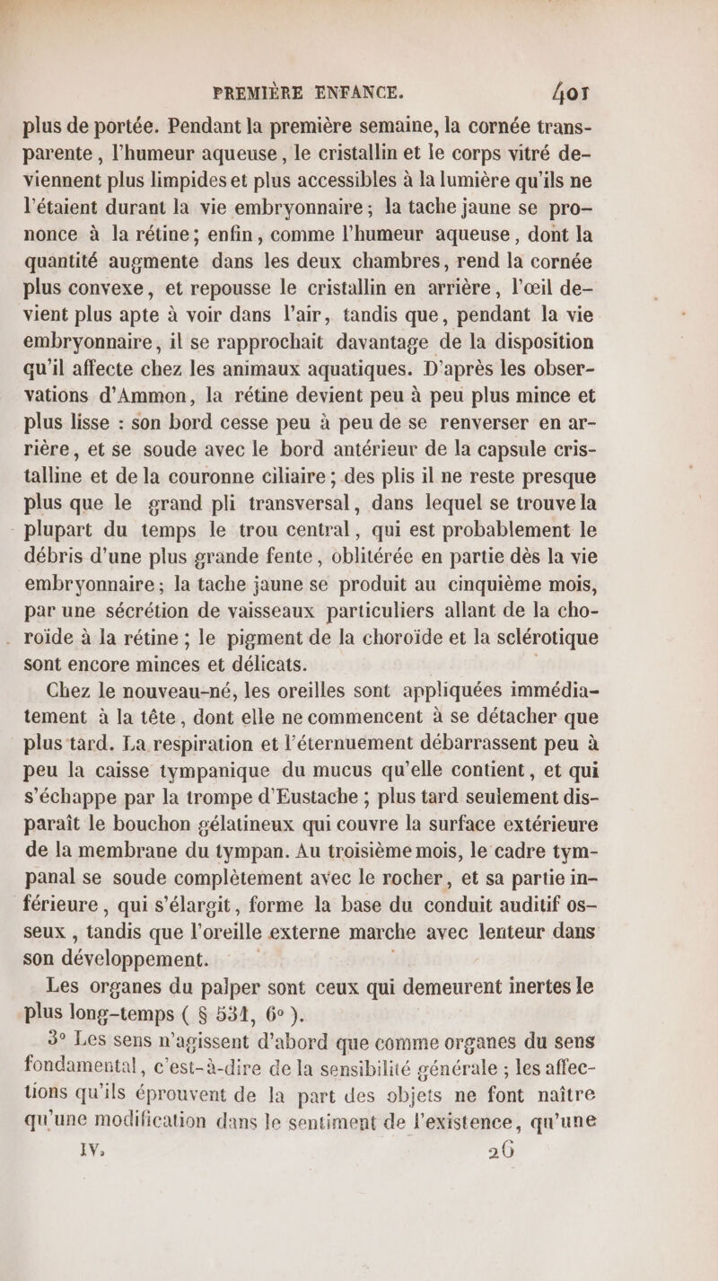 plus de portée. Pendant la première semaine, la cornée trans- parente , l'humeur aqueuse, le cristallin et le corps vitré de- viennent plus limpides et plus accessibles à la lumière qu'ils ne l’étaient durant la vie embryonnaire; la tache jaune se pro- nonce à la rétine; enfin, comme l'humeur aqueuse, dont la quantité augmente dans les deux chambres, rend la cornée plus convexe, et repousse le cristallin en arrière, l'œil de- vient plus apte à voir dans l'air, tandis que, pendant la vie embryonnaire, il se rapprochait davantage de la disposition qu'il affecte chez les animaux aquatiques. D’après les obser- vations d’Ammon, la rétine devient peu à peu plus mince et plus lisse : son bord cesse peu à peu de se renverser en ar- rière, et se soude avec le bord antérieur de la capsule cris- talline et de la couronne ciliaire ; des plis il ne reste presque plus que le grand pli transversal, dans lequel se trouve la plupart du temps le trou central, qui est probablement le débris d’une plus grande fente, oblitérée en partie dès la vie embryonnaire; la tache jaune se produit au cinquième mois, par une sécrétion de vaisseaux particuliers allant de la cho- . roïde à la rétine ; le pigment de la choroïde et la sclérotique sont encore Used et délicats. | Chez le nouveau-né, les oreilles sont appliquées immédia- tement à la tête, dont elle ne commencent à se détacher que plus tard. La respiration et l’éternuement débarrassent peu à peu la caisse tympanique du mucus qu’elle contient, et qui s'échappe par la trompe d'Eustache ; plus tard seuiement dis- paraît le bouchon gélatineux qui couvre la surface extérieure de la membrane du tympan. Au troisième mois, le cadre tym- panal se soude complètement avec le rocher, et sa partie in- férieure , qui s’élargit, forme la base du conduit auditif os- seux , tandis que l'oreille externe marche avec lenteur dans son dévelppernent: Les organes du palper sont ceux qui demeurent inertes le plus long-temps ( $ 534, 6° ). 3° Les sens n’agissent d'abord que comme organes du sens fondamental, c'est-à-dire de la sensibilité générale ; les affec- tions qu'ils éprouvent de la part des objets ne font naître qu'une modification dans le sentiment de l'existence, qu'une IV, 20