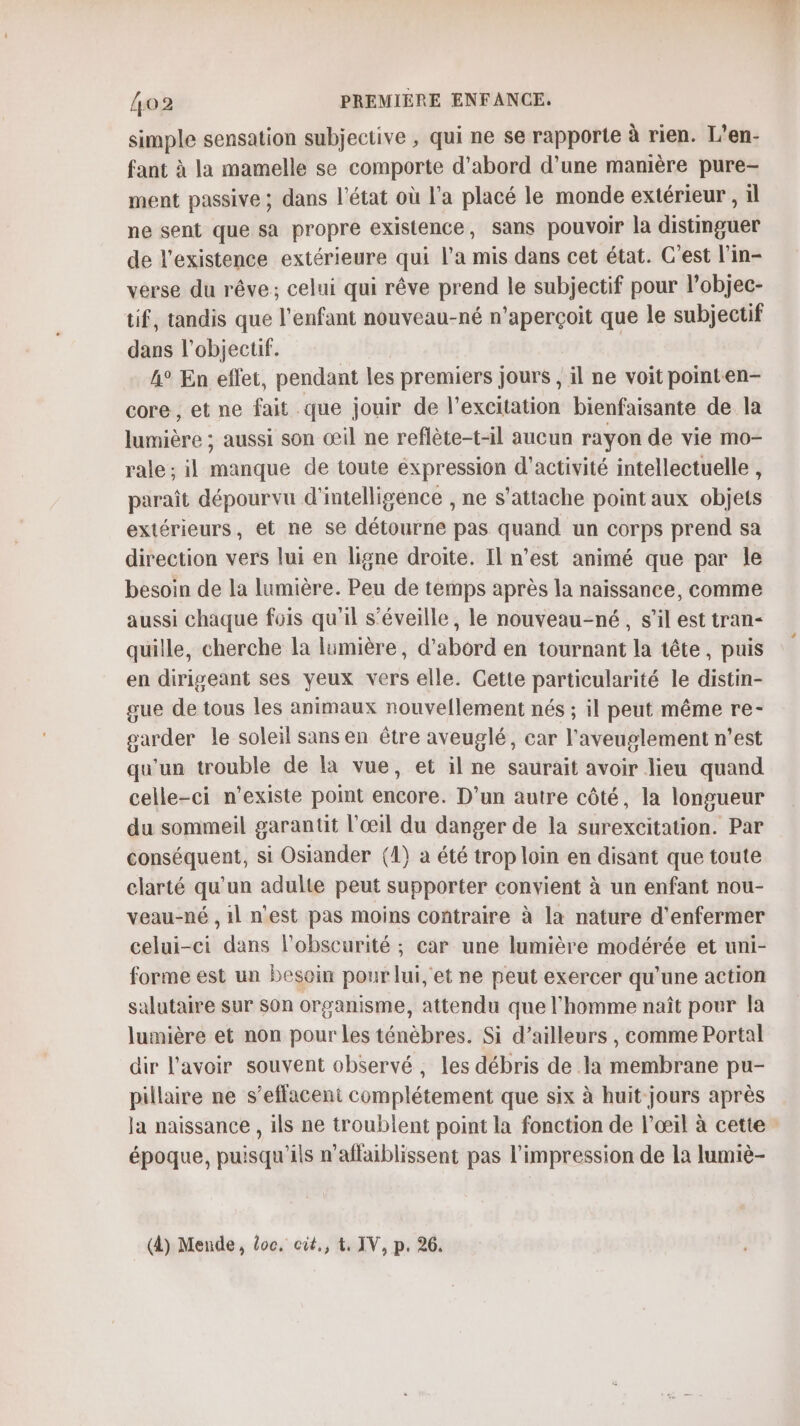 simple sensation subjective , qui ne se rapporte à rien. L’en- fant à la mamelle se comporte d’abord d’une manière pure- ment passive ; dans l'état où l’a placé le monde extérieur, il ne sent que sa propre existence, sans pouvoir la distinguer de l'existence extérieure qui l’a mis dans cet état. C'est l’in- verse du rêve; celui qui rêve prend le subjectif pour l’objec- tif, tandis que l'enfant nouveau-né n’aperçoit que le subjectif dans l'objectif. | A° En eflet, pendant les premiers jours , il ne voit pointen- core, et ne fait que jouir de l'excitation bienfaisante de la lumière ; aussi son œil ne reflète-t-1l aucun rayon de vie mo- rale ; il manque de toute éxpression d'activité intellectuelle , paraît dépourvu d'intelligence , ne s'attache point aux objets extérieurs, et ne se détourne pas quand un corps prend sa direction vers lui en ligne droite. Il n’est animé que par le besoin de la lumière. Peu de temps après la naissance, comme aussi chaque fois qu'il s’éveille, le nouveau-né, s’il est tran- quille, cherche la lumière, d’abord en tournant la tête, puis en dirigeant ses yeux vers elle. Cette particularité le distin- gue de tous les animaux nouvellement nés ; il peut même re- garder le soleil sans en être aveuglé, car l'aveuglement n’est qu'un trouble de la vue, et il ne saurait avoir lieu quand celle-ci n’existe point encore. D'un autre côté, la longueur du sommeil garantit l'œil du danger de la surexcitation. Par conséquent, si Osiander (1) a été trop loin en disant que toute clarté qu'un adulte peut supporter convient à un enfant nou- veau-né , 1l n'est pas moins contraire à la nature d'enfermer celui-ci dans l'obscurité ; car une lumière modérée et uni- forme est un besoin pour lui,'et ne peut exercer qu'une action salutaire sur Son organisme, attendu que l'homme naît pour la lumière et non pour les ténèbres. Si d’ailleurs , comme Portal dir l'avoir souvent observé, les débris de la membrane pu- pillaire ne s’eflaceni complétement que six à huit jours après Ja naissance , ils ne troublent point la fonction de l’œil à cette époque, puisqu'ils n’aflaiblissent pas l'impression de la lumiè- (4) Mende, loc, cut., t. IV, p. 26.