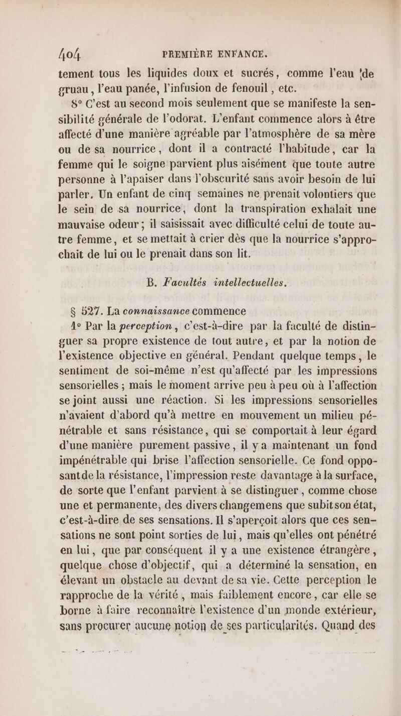 tement tous les liquides doux et sucrés, comme l'eau ‘de gruau , l’eau panée, l’infusion de fenouil , etc. 8° C’est au second mois seulement que se manifeste la sen- sibilité générale de l’odorat. L'enfant commence alors à être affecté d’une manière agréable par l'atmosphère de sa mère ou de sa nourrice, dont il à contracté l'habitude, car la femme qui le soigne parvient plus aisément que toute autre personne à l’apaiser dans l'obscurité sans avoir besoin de lui parler, Un enfant de cinq semaines ne prenait volontiers que le sein de sa nourrice, dont la transpiration exhalait une mauvaise odeur ; il saisissait avec difficulté celui de toute au- tre femme, et se mettait à crier dès que la nourrice s’appro- chait de lui ou le prenait dans son lit. B. Facultes intellectuelles. $ b27. La connaissance Commence 1° Par la perception, c’est-à-dire par la faculté de distin- guer sa propre existence de tout autre, et par la notion de l'existence objective en général. Pendant quelque temps, le sentiment de soi-même n’est qu'affecté par les impressions sensorielles ; mais le moment arrive peu à peu où à l'affection se joint aussi une réaction. Si les impressions sensorielles n'avaient d’abord qu'à mettre en mouvement un milieu pé- nétrable et sans résistance, qui se comportait à leur égard d'une manière purement passive , il ya maintenant un fond impénétrable qui brise l'affection sensorielle. Ce fond oppo- santde la résistance, l'impression reste davantage à la surface, de sorte que l’enfant parvient à se distinguer , comme chose une et permanente, des divers changemens que subit son état, c’est-à-dire de ses sensations. Il s'aperçoit alors que ces sen- sations ne sont point sorties de lui, mais qu’elles ont pénétré en lui, que par conséquent il y a une existence étrangère, quelque chose d'objectif, qui a déterminé la sensation, en élevant un obstacle au devant de sa vie. Gette perception le rapproche de la vérité, mais faiblement encore, car elle se borne à faire reconnaître l'existence d’un monde extérieur, sans procurer aucune notion de ses particularités. Quand des 2 na