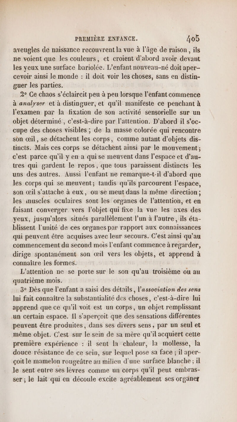 aveugles de naissance recouvrent la vue à l’âge de raison, ils ne voient que les couleurs, et croient d’abord avoir devant les veux une surface bariolée. L'enfant nouveau-né doit aper- cevoir ainsi le monde : il doit voir les choses, sans en distin- guer les parties. | 2° Ce chaos s’éclaircit peu à peu lorsque l'enfant commence à analyser et à distinguer, et qu'il manifeste ce penchant à l'examen par la fixation de son activité sensorielle sur un objet déterminé , c’est-à-dire par l'attention. D'abord il s’oc- cupe des choses visibles ; de la masse colorée qui rencontre son œil, se détachent les corps, comme autant d'objets dis- tincts. Mais ces corps se détachent ainsi par le mouvement ; c'est parce qu'il y en a quise meuvent dans l’espace et d’au- tres qui gardent le repos, que tous paraissent distincts les uns des autres. Aussi l'enfant ne remarque-t-il d’abord que les corps qui se meuvent; tandis qu'ils parcourent l’espace, son œil s'attache à eux, ou-se meut dans la même direction ; les inuscles oculaires sont les organes de l'attention, et cà faisant converger vers l'objet qui fixe la vue les axes des yeux, jusqu'alors situés parallèlement l’un à l’autre, ils éta- blissent l'unité de ces organes par rapport aux connaissances qui peuvent être acquises avec leur secours. C’est ainsi qu’au commencement du second mois l’enfant commence à regarder, dirige spontanément son œil vers les net et apprend à connaître les formes. L’attention ne se porte sur le son qu’au troisième ou au quatrième mois. 3° Dès que l'enfant a saisi des détails , l’association des sens lui fait connaître la substantialité des choses, c’est-à-dire lui apprend que ce qu'il voit est un corps, un objet remplissant un certain espace. Il s'aperçoit que des sensations différentes peuvent être produites, dans ses divers sens, par un seul et même objet. C’est sur le sein de sa mère qu’il acquiert cette première expérience : il sent la chaleur, la mollesse, la douce résistance de ce sein, sur lequel pose sa face ; il aper- çoit le mamelon rougeâtre au milieu d'une surface blanche ; il le sent entre ses lèvres comme un corps qu’il peut embras- ser ; le lait qui en découle excite agréablement ses organes