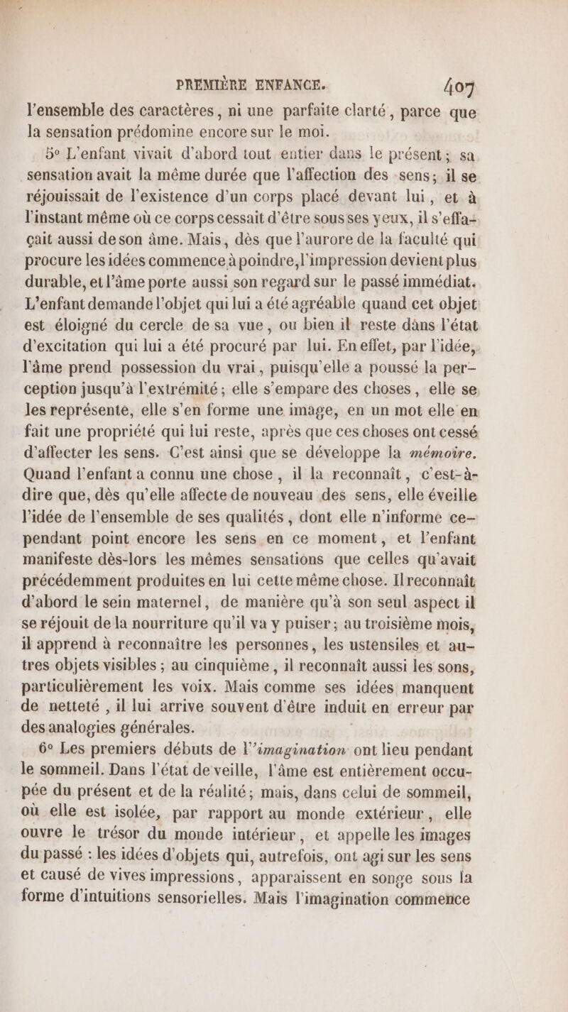 l’ensemble des caractères, ni une parfaite clarté, parce que la sensation prédomine encore sur le moi. bo L'enfant vivait d’abord tout entier dans le présent; sa sensation avait la même durée que l'affection des sens; il se. réjouissait de l'existence d’un corps placé devant lui, et à l'instant même où ce corps cessait d’être sous ses yeux, il s’effa: çait aussi deson âme. Mais, dès que l'aurore de la faculté qui procure les idées commence à poindre, l'impression devient plus durable, et l’âme porte aussi son regard sur le passé immédiat. L'enfant demande l’objet qui lui a été agréable quand cet objet est éloigné du cercle de sa vue, ou bien il reste dàns l’état d’excitation qui lui a été procuré par lui. En effet, par l’idée, l'âme prend possession du vrai, puisqu'elle a poussé la per- ception jusqu’à l'extrémité; elle s'empare des choses, elle se. les représente, elle s’en forme une image, en un mot elle en fait une propriété qui lui reste, après que ces choses ont cessé d’affecter les sens. C’est ainsi que se développe la mémoire. Quand l'enfant a connu une chose , il la reconnaît, c’est-à- dire que, dès qu’elle affecte de nouveau des sens, elle éveille l’idée de l’ensemble de ses qualités , dont elle n’informe ce- pendant point encore les sens en ce moment, et l'enfant manifeste dès-lors les mêmes sensations que celles qu'avait précédemment produites en lui cette même chose. Ilreconnaît d’abord le sein maternel, de manière qu’à son seul aspect il se réjouit de la nourriture qu'il va y puiser; au troisième mois, il apprend à reconnaître les personnes, les ustensiles et au- tres objets visibles ; au cinquième , il reconnaît aussi les sons, particulièrement les voix. Mais comme ses idées manquent de netteté , il lui arrive souvent d'être induit en erreur par des analogies générales. : 6° Les premiers débuts de l’’imagination ont lieu pendant le sommeil. Dans l'état de veille, l'âme est entièrement occu- pée du présent et de la réalité; mais, dans celui de sommeil, où elle est isolée, par rapport au monde extérieur, elle ouvre le trésor du monde intérieur, et appelle les images du passé : les idées d'objets qui, autrefois, ont agi sur les sens et causé de vives impressions, apparaissent en songe sous la forme d’intuitions sensorielles. Mais l'imagination commence