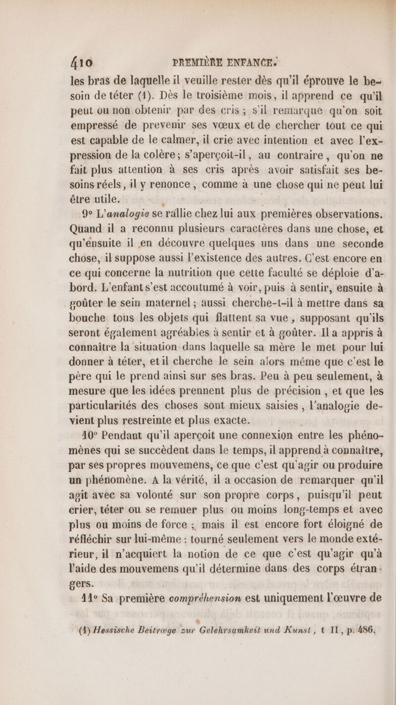 les bras de laquelle il veuille rester dès qu’il éprouve le be- soin de téter (1). Dès le troisième mois, il apprend ce qu'il peut ou non obtenir par des cris; s'il remarque qu'on soit empressé de prevenir ses vœux et de chercher tout ce qui est capable de le calmer, il crie avec intention et avec l’ex- pression de la colère; s’aperçoit-il, au contraire, qu'on ne fait plus attention à ses cris après avoir satisfait ses be- soins réels, il y renonce , comme à une chose qui ne peut lui être utile. 9° L'analogie se ‘rallie chez lui aux premières observations. Quand il à reconnu plusieurs caractères dans une chose, et qu’ensuite il en découvre quelques uns dans une seconde chose, il suppose aussi Pexistence des autres. C’est encore en ce qui concerne la nutrition que cette faculté se déploie d'a- bord. L'enfant s'est accoutumé à voir, puis à sentir, ensuite à goûter le sein maternel ; aussi cherche-t-il à mettre dans sa bouche tous les objets qui flattent sa vue , supposant qu'ils seront également agréables à sentir et à goûter. Il a appris à connaître la situation dans laquelle sa mère le met pour lui donner à téter, etil cherche le sein alors même que c'est le père qui le prend ainsi sur ses bras. Peu à peu seulement, à mesure que les idées prennent plus de précision , et que les particularités des choses sont mieux saisies séppalagie de- vient plus restreinte et plus exacte. 40° Pendant qu’il aperçoit une connexion entre les phéno- mènes qui se succèdent dans Le temps, il apprend à connaître, par ses propres mouvemens, Ce que c'est qu'agir ou produire un phénomène. A la vérité, 1l a occasion de remarquer qu'il agit avec sa volonté sur son propre corps, puisqu'il peut crier, téter ou se remuer plus ou moins long-temps et avec plus ou moins de force ; mais il est encore fort éloigné de réfléchir sur lui-même : tourné seulement vers le monde exté- rieur, il n’acquiert la notion de ce que c’est qu'agir qu’à l'aide des mouvemens qu'il détermine dans des corps étran: gers. Ale Sa prentière compréhension est uniquement l'œuvre de % (4) Hessische Beitræge zur Gelehrsamhkeit und Kunst, t IL, p: 486.