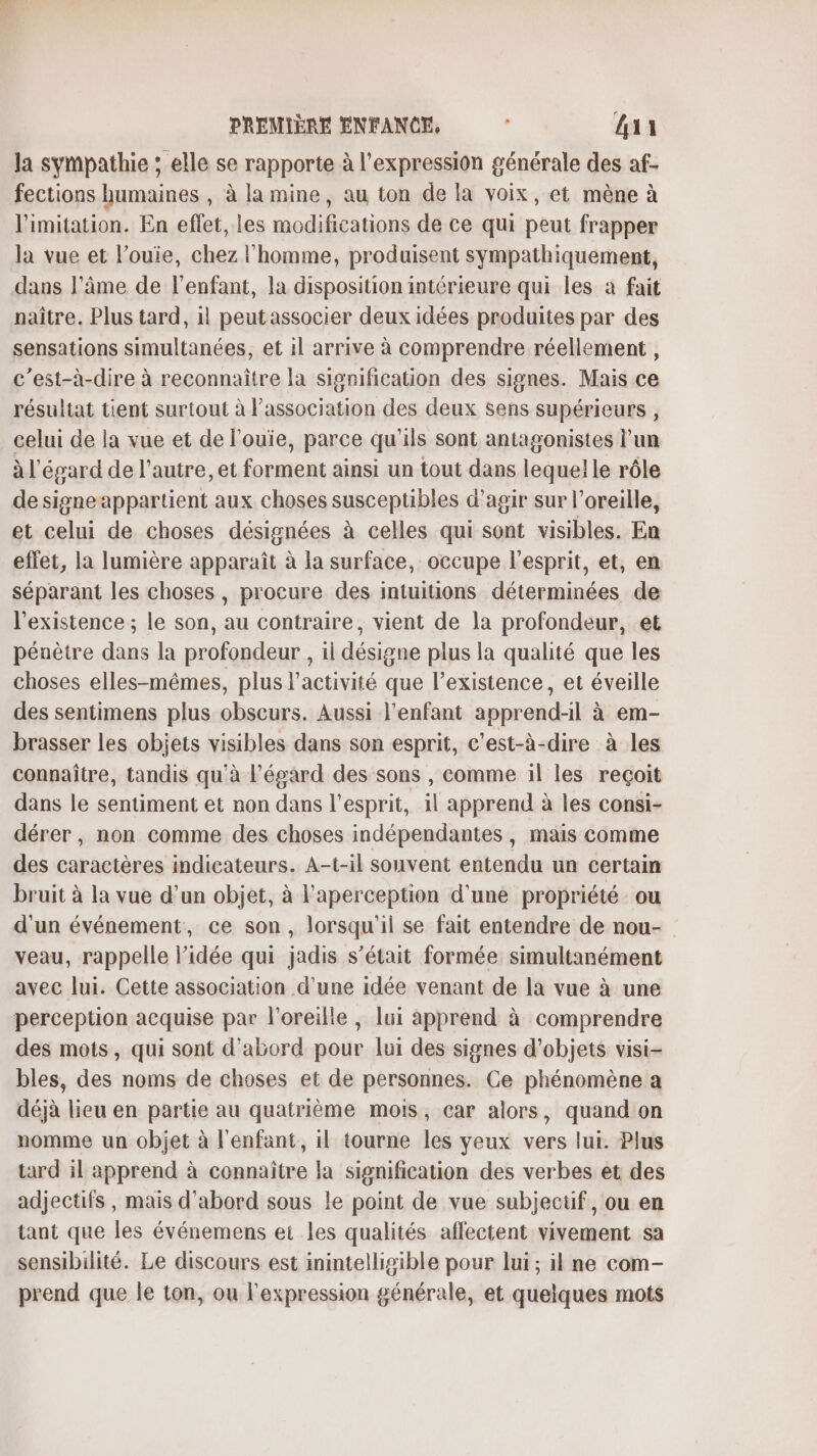 la sympathie ; elle se rapporte à l'expression générale des af- fections humaines , à la mine, au ton de la voix, et mène à limitation. En effet, les modifications de ce qui peut frapper la vue et l’ouie, chez l'homme, produisent sympathiquement, dans l’âme de l'enfant, la disposition intérieure qui les à fait naître. Plus tard, il peut associer deux idées produites par des sensations simultanées, et il arrive à comprendre réellement, c’est-à-dire à reconnaître la signification des signes. Mais ce résultat tient surtout à l’association des deux sens supérieurs , celui de la vue et de l'ouie, parce qu'ils sont antagonistes l'un à l'égard de l’autre, et forment ainsi un tout dans lequel le rôle de signeappartient aux choses susceptibles d'agir sur l'oreille, et celui de choses désignées à celles qui sont visibles. En effet, la lumière apparaît à la surface, occupe l'esprit, et, en séparant les choses, procure des intuitions déterminées de l'existence; le son, au contraire, vient de la profondeur, et pénètre dans la profondeur , il désigne plus la qualité que les choses elles-mêmes, plus l’activité que l'existence, et éveille des sentimens plus obscurs. Aussi l'enfant apprend-il à em- brasser Les objets visibles dans son esprit, c’est-à-dire à les connaître, tandis qu'à l'égard des sons , comme il les reçoit dans le sentiment et non dans l'esprit, il apprend à les consi- dérer, non comme des choses indépendantes, mais comme des caractères indicateurs. A-t-il souvent entendu un certain bruit à la vue d’un objet, à l'aperception d'une propriété ou d'un événement, ce son, lorsqu'il se fait entendre de nou- veau, rappelle l’idée qui jadis s'était formée simultanément avec lui. Cette association d'une idée venant de la vue à une perception acquise par l'oreille, lui apprend à comprendre des mots, qui sont d’abord pour lui des signes d'objets visi- bles, des noms de choses et de personnes. Ce phénomène a déjà lieu en partie au quatrième mois, car alors, quand on nomme un objet à l'enfant, il tourne les yeux vers lui. Plus tard il apprend à cornaîtee la signification des verbes et des adjectifs, mais d'abord sous le point de vue subjectif, ou en tant que les événemens ei les qualités aflectent vivement sa sensibilité. Le discours est inintelligible pour lui; il ne com- prend que le ton, ou l'expression générale, et quelques mots