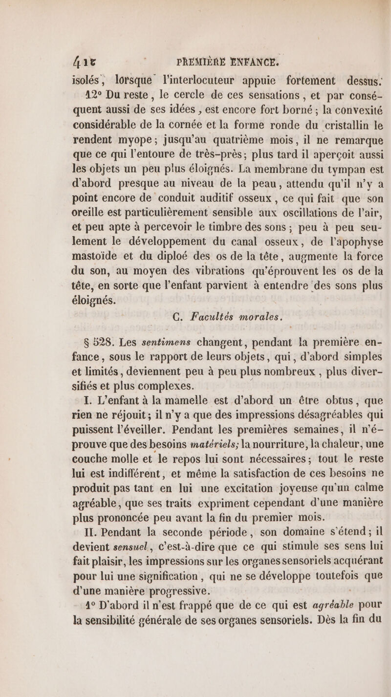 isolés, lorsque l'interlocuteur appuie fortement dessus. 12° Du reste, le cercle de ces sensations , et par consé- quent aussi de ses idées , est encore fort borné ; la convexité considérable de la cornée et la forme ronde du cristallin le rendent myope; jusqu'au quatrième mois, il ne remarque que ce qui l'entoure de très-près; plus tard il aperçoit aussi les objets un peu plus éloignés. La membrane du ne de est d'abord presque au niveau de la peau, attendu qu'il n’y a point encore de conduit auditif osseux, ce qui fait que son oreille est particulièrement sensible dus oscillations de l'air, et peu apte à percevoir le timbre des sons ; peu à peu seu- lement le développement du canal osseux, de l’apophyse mastoïde et du diploé des os de la tête, augmente la force du son, au moyen des vibrations qu’éprouvent les os de la tête, en sorte que l'enfant parvient à entendre des sons plus éloignés. C. Facultés morales. $ 528. Les sentimens changent, pendant la première en- fance, sous le rapport de leurs objets, qui, d’abord simples et limités, deviennent peu à peu plus nombreux , plus diver- sifiés et plus complexes. I. L'enfant à la mamelle est d'abord un être obtus, que rien ne réjouit; il n’y a que des impressions désagréables qui puissent l’éveiller. Pendant les premières semaines, il n’é- prouve que des besoins matériels; la nourriture, la chaleur, une couche molle et le repos lui sont nécessaires; tout le reste lui est indifférent, et même la satisfaction de ces besoins ne produit pas tant en lui une excitation joyeuse qu'un calme agréable, que ses traits expriment cependant d'une manière plus prononcée peu avant la fin du premier mois. IL. Pendant la seconde période, son domaine s'étend; il devient sensuel, c’est-à-dire que ce qui stimule ses sens lui fait plaisir, les impressions sur les organes sensoriels acquérant pour lui une signification , qui ne se développe toutefois que d’une manière progressive. 4° D'abord il n'est frappé que de ce qui est agréable pour la sensibilité générale de ses organes sensoriels. Dès la fin du