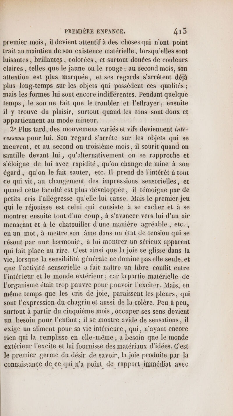 premier mois, 1l devient attentif à des choses qui n'ont point trait au maintien de son existence matérielle, lorsqu'elles sont luisantes , brillantes , colorées , et surtout douées de couleurs claires , telles que le jaune ou le rouge; au second mois, son attention est plus marquée, et ses regards s'arrêtent déjà plus long-temps sur les objets qui possèdent ces qualités ; mais les formes lui sont encore indiflérentes. Pendant quelque temps, le son ne fait que le troubler et l’eflrayer; ensuite il y trouve du plaisir, surtout quand les tons sont doux et appartiennent au mode mineur. | 2 Plus tard, des mouvemens variés et vifs deviennent inte- ressans pour lui. Son regard s'arrête sur les objets qui se meuvent, et au second ou troisième mois , il sourit quand on sautille devant lui, qu'alternativement on se rapproche et s'éloigne de lui avec rapidité, qu’on change de mine à son égard, qu’on le fait sauter, etc. Il: prend de l'intérêt à tout ce qui vit, au changement des impressions sensorielles, et quand cette faculté est plus développée, il témoigne par de petits cris l’allégresse qu'elle lui cause. Mais le premier jeu qui le réjouisse est celui qui consiste à se cacher et à se montrer ensuite tout d'un coup, à s’avancer vers lui d’un air menaçant et à le chatouiller d'une manière agréable, etc., enun mot, à mettre son âme dans un état de tension qui se résout par une harmonie, à lui montrer un sérieux apparent qui fait place au rire. C’est ainsi que la joie se glisse dans la vie, lorsque la sensibilité générale ne domine pas elle seule, et que l’activité sensorielle à fait naître un libre conflit entre l'intérieur et le monde extérieur ; car la partie matérielle de l'organisme était trop pauvre pour pouvoir l'exciter. Mais, en même temps que les cris de joie, paraissent les pleurs, qui sont l'expression du-chagrin et aussi de la colère. Peu à peu, surtout à partir du cinquième mois , occuper ses sens devient un besoin pour l'enfant ; il se montre avide de sensations, il exige un aliment pour sa vie intérieure, qui, n'ayant encore rien qui la remplisse en elle-même, a besoin que le monde extérieur l’excite et lui fournisse des matériaux d'idées. C’est le premier germe du désir de savoir, la joie produite par la connaissance de ce qui n’a point de rapport immédiat avec