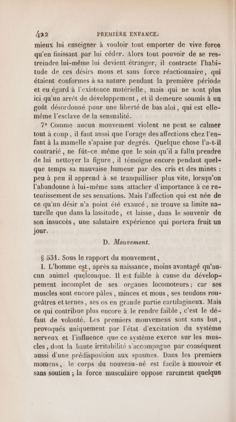 mieux lui enseigner à vouloir tout emporter de vive force qu'en finissant par lui céder. Alors tout pouvoir de se res- treindre lui-même lui devient étranger, il contracte l'habi- tude de ces désirs mous et sans force réactionnaire, qui étaient conformes à sa nature pendant la première période et eu égard à l'existence matérielle, mais qui ne sont plus ici qu'un arrêt de développement , et il demeure soumis à un goût désordonné pour une liberté de bas aloï, qui est elle- même l’esclave de la sensualité. 7° Comme aucun mouvement violent ne peut se calmer tout à coup , il faut aussi que l'orage des affections chez l'en- fant à la mamelle s’apaise par degrés. Quelque chose l’a-t-il contrarié , ne füt-ce même que le soin qu'il a fallu prendre de lui nettoyer la figure , il témoigne encore pendant quel- que temps sa mauvaise humeur par des cris et des mines : peu à peu il apprend à se tranquilliser plus vite, lorsqu'on l’abandonne à lui-même sans attacher d'importance à ce re- tentissement de ses sensations. Mais l'affection qui est née de ce qu'un désir n’a point été exaucé, ne trouve sa limite na- turelle que dans la lassitude, et laisse, dans le souvenir de son insuccès, une salutaire expérience qui portera fruit un jour. D. Mouvement. $ b31. Sous le rapport du mouvement, I. L'homme est, après sa naissance , moins avantagé qu'au- cun animal quelconque, 1l est faible à cause du dévelop- pement incomplet de ses orsanes locomoteurs; car ses muscles sont encore pâles , minces et mous, ses tendons rou- geâtres et ternes , ses os en grande partie carulagineux. Mais ce qui contribue plus encore à le rendre faible , c'est le dé- faut de volonté. Les premiers mouvemens sont sans but, provoqués uniquement par l'état d’excitation du système nerveux et l'influence que ce système exerce sur les mus- cles , dont la haute irritabilité s'accompagne par conséquent aussi d'une prédispositiou aux spasmes. Dans les premiers momens, le corps du nouveau-né est facile à mouvoir et sans soutien ; la force musculaire oppose rarement quelque