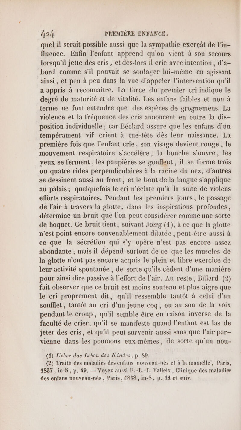 quel il serait possible aussi que la sympathie exercât de l'm- fluence. Enfin l'enfant apprend qu'on vient à son secours lorsqu'il jette des cris , et dès-lors il crie avec intention, d'a- bord comme s'il pouvait se soulager lui-même en agissant ainsi, et peu à peu dans Îa vue d'appeler l'intervention qu'il a appris à reconnaître. La force du premier cri indique le degré de maturité et de vitalité. Les enfans faibles et non à terme ne font entendre que des espèces de srognemens. La violence et la fréquence des cris annoncent en outre la dis- position individuelle ; car Béclard assure que les enfans d’un tempérament vif crient à tue-tête dès leur naissance. La première fois que l'enfant crie, son visage devient rouge, le mouvement respiratoire s'accélère, la bouche s'ouvre, les yeux se ferment , les paupières se gonflent , il se forme trois ou quatre rides perpendiculaires à la racine du nez, d’autres se dessinent aussi au front, et le bout de la langue s'applique au palais ; quelquefois le cri n’éclate qu'à la suite de violens efforts respiratoires. Pendant les premiers jours, le passage de l’air à travers la glotte, dans les inspirations profondes, détermine un bruit que l’on peut considérer comme une sorte de hoquet. Ce bruit tient, suivant Jœrg (1), à ce que la glotte n’est point encore convenablement dilatée , peut-être aussi à ce que la sécrétion qui s’y opère n’est pas encore assez abondante ; mais il dépend surtout de ce que les muscles de la glotte n’ont pas encore acquis le plein et libre exercice de leur activité spontanée , de sorte qu'ils cèdent d’une manière pour ainsi dire passive à l'effort de l'air. Au reste, Billard (2) fait observer que ce bruit est moins soutenu et plus aigre que le cri proprement dit, qu'il ressemble tantôt à celui d’un soufflet, tantôt au cri d’un jeune coq, ou au son de la voix pendant le croup, qu'il semble être en raison inverse de la faculté de crier, qu’il se manifeste quand l'enfant est las de jeter des cris, et qu'il peut survenir aussi sans que l'air par- vienne dans les poumons eux-mêmes, de sorte qu'un nou- (4) Ueber das Leben des Kindes, p. 89. (2) Traité des maladies des enfans nouveau-nés et à la mamelle, Paris, 1837 ,in-8 , p. 49. — Voyez aussi F.-L.-T. Valleix, Clinique des maladies des enfans nouveau-nés, Paris, 4838, in-8 , p. 14 et suiv.