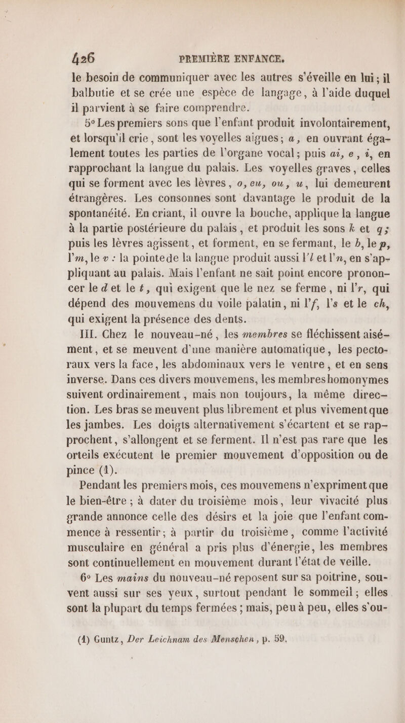 le besoin de communiquer avec les autres s'éveille en lui; il balbutie et se crée une espèce de langage, à l'aide duquel il parvient à se faire comprendre. 5° Les premiers sons que l'enfant produit involontairement, et lorsqu'il crie , sont les voyelles aigues ; a, en ouvrant épa- lement toutes les parties de l'organe vocal ; puis at, e, à, en rapprochant la langue du palais. Les voyelles graves, celles qui se forment avec les lèvres, o,ew, ou, u, lui demeurent étrangères. Les consonnes sont davantage le produit de la spontanéité. En criant, il ouvre la bouche, applique la langue à la partie postérieure du palais , et produit les sons 4 et g; puis les lèvres agissent, et forment, en se fermant, le b, le p, V’m, le + : la pointede la langue produit aussi l’/ et ln, en s’ap- pliquant au palais. Mais l'enfant ne sait point encore pronon- cer le d'et le £, qui exigent que le nez se ferme, ni l’r, qui dépend des mouvemens du voile palatin, ni l’f, l’s et le ch, qui exigent la présence des dents. III. Chez le nouveau-né, les membres se fléchissent aisé- ment, et se meuvent d'une manière automatique, les pecto- raux vers la face, les abdominaux vers le ventre, et en sens inverse. Dans ces divers mouvemens, les membreshomonymes suivent ordinairement , mais non toujours, la même direc- tion. Les bras se meuvent plus librement et plus vivement que les jambes. Les doigts alternativemeni s'écartent et se rap- prochent, s’allongent et se ferment. Il n’est pas rare que les orteils exécutent le premier mouvement d'opposition ou de pince (4). Pendant les premiers mois, ces mouvemens n’expriment que le bien-être ; à dater du troisième mois, leur vivacité plus grande annonce celle des désirs et la joie que l'enfant com- mence à ressentir, à partir du troisième, comme l'activité musculaire en général a pris plus d'énergie, les membres sont continuellement en mouvement durant l'état de veille. 6° Les mains du nouveau-né reposent sur sa poitrine, sou- vent aussi sur ses veux, surtout pendant le sommeil ; elles sont la plupart du temps fermées ; mais, peu à peu, elles s'ou- (4) Guntz, Der Leichnam des Menschen, p. 59.