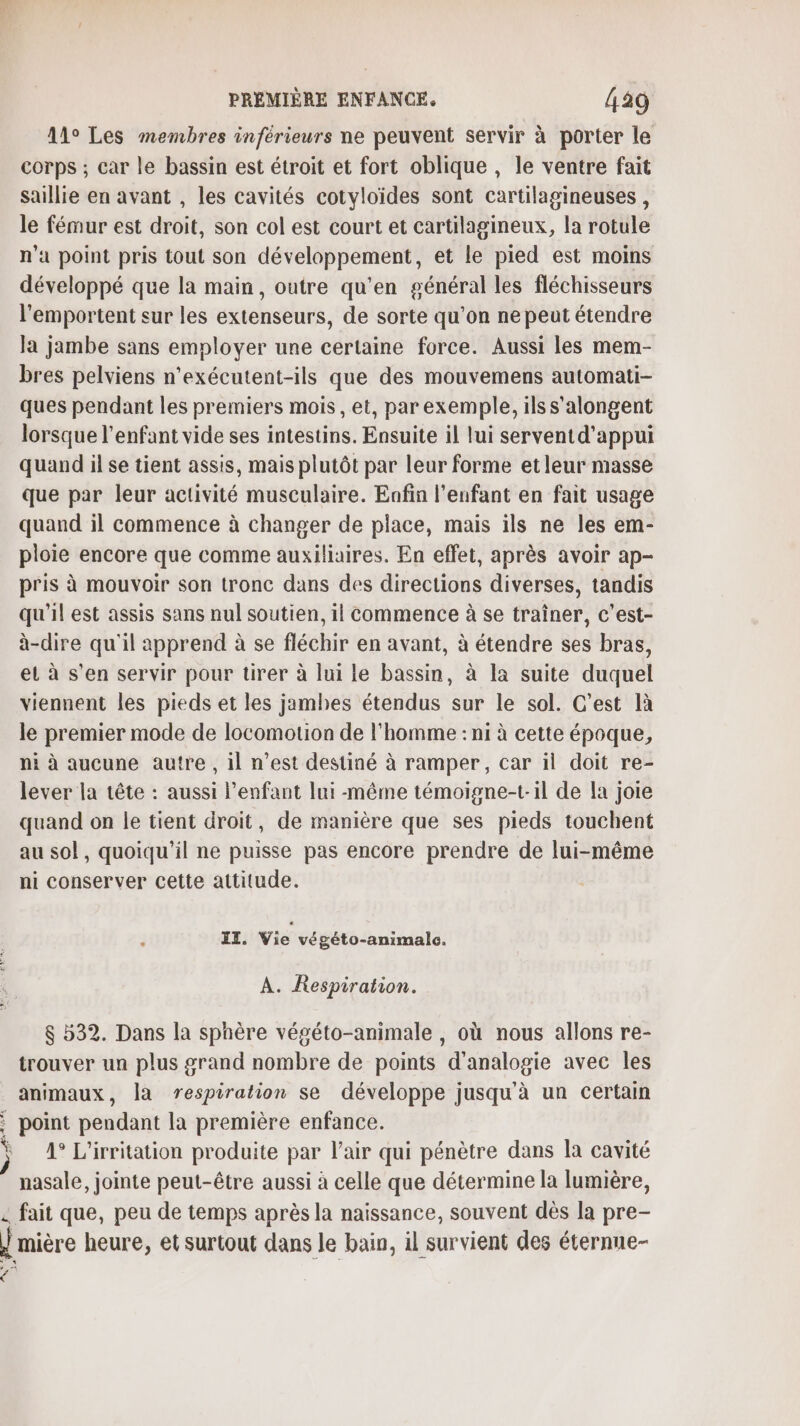 : : é PREMIÈRE ENFANCE. 429 11° Les membres inférieurs ne peuvent servir à porter le corps ; car le bassin est étroit et fort oblique , le ventre fait saillie en avant , les cavités cotyloïdes sont cartilagineuses , le fémur est droit, son col est court et cartilagineux, la rotule n'a point pris tout son développement, et le pied est moins développé que la main, outre qu’en général les fléchisseurs l’emportent sur les extenseurs, de sorte qu’on ne peut étendre la jambe sans employer une certaine force. Aussi les mem- bres pelviens n’exécutent-ils que des mouvemens automati- ques pendant les premiers mois, et, par exemple, ils s'alongent lorsque l'enfant vide ses intestins. Ensuite il lui serventd'appui quand il se tient assis, mais plutôt par leur forme et leur masse que par leur activité musculaire. Enfin l'enfant en fait usage quand il commence à changer de place, mais ils ne les em- ploie encore que comme auxiliaires. En effet, après avoir ap- pris à mouvoir son tronc dans des directions diverses, tandis qu'il est assis sans nul soutien, il commence à se traîner, c’est- à-dire qu'il apprend à se fléchir en avant, à étendre ses bras, el à s’en servir pour tirer à lui le bassin, à la suite duquel viennent les pieds et les jambes étendus sur le sol. C’est là le premier mode de locomotion de l'homme : ni à cette époque, ni à aucune autre , il n’est destiné à ramper, car il doit re- lever la tête : aussi l'enfant lui-même témoigne-t.il de la joie quand on le tient droit, de manière que ses pieds touchent au sol, quoiqu'il ne puisse pas encore prendre de lui-même ni conserver cette attitude. IT. Vie végéto-animalc. A. Respiration. $ 532. Dans la sphère végéto-animale , où nous allons re- trouver un plus grand nombre de points d'analogie avec les animaux, la respiration se développe jusqu'à un certain point pendant la première enfance. 4° L'irritation produite par l'air qui pénètre dans la cavité nasale, jointe peut-être aussi à celle que détermine la lumière,