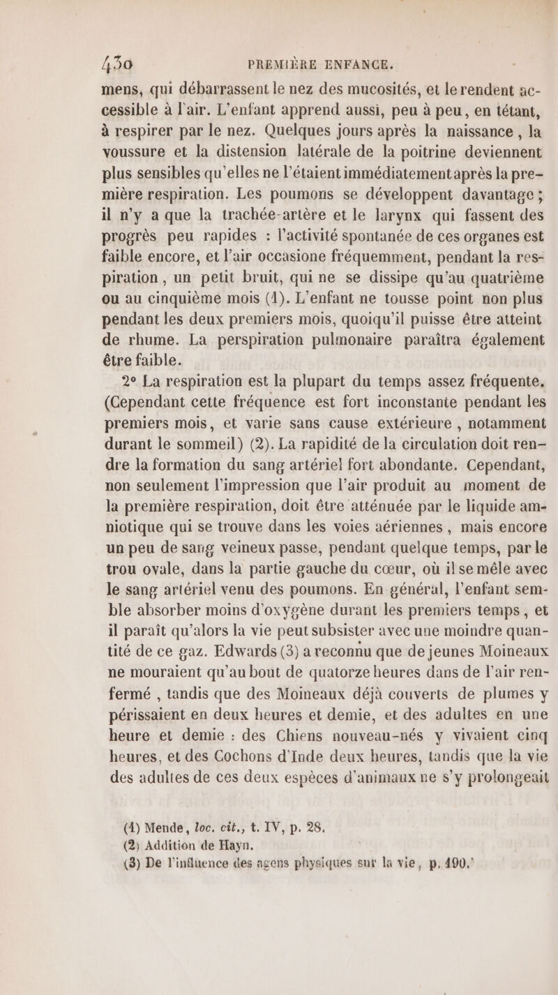 mens, qui débarrassent le nez des mucosités, et le rendent ac- cessible à l'air. L'enfant apprend aussi, peu à peu, en tétant, à respirer par le nez. Quelques jours après la naissance , la voussure et la distension latérale de la poitrine deviennent plus sensibles qu’elles ne l’étaient immédiatement après la pre- mière respiration. Les poumons se développent davantage ; il n’y a que la trachée-artère et le larynx qui fassent des progrès peu rapides : l’activité spontanée de ces organes est faible encore, et l'air occasione fréquemment, pendant la res- piration , un petit bruit, quine se dissipe qu’au quatrième ou au cinquième mois (1). L'enfant ne tousse point non plus pendant les deux premiers mois, quoiqu'il puisse être atteint de rhume. La perspiration pulmonaire paraîtra également être faible. 2° La respiration est la plupart du temps assez fréquente. (Gependant cette fréquence est fort inconstanie pendant les premiers mois, et varie sans cause extérieure , notamment durant le sommeil) (2). La rapidité de la circulation doit ren- dre la formation du sang artériel fort abondante. Cependant, non seulement l'impression que l’air produit au moment de la première respiration, doit être atténuée par le liquide am- niotique qui se trouve dans les voies aériennes, mais encore un peu de sang veineux passe, pendant quelque temps, par le trou ovale, dans la partie gauche du cœur, où il se mêle avec le sang artériel venu des poumons. En général, l'enfant sem- ble absorber moins d'oxygène durant les premiers temps, et il paraît qu’alors la vie peut subsister avec une moindre quan- tité de ce gaz. Edwards (3) a reconnu que de jeunes Moineaux ne mouraient qu'au bout de quatorze heures dans de l'air ren- fermé , tandis que des Moimeaux déjà couverts de plumes y périssaient en deux heures et demie, et des adultes en une heure et demie : des Chiens nouveau-nés y vivaient cinq heures, et des Cochons d'Inde deux heures, tandis que la vie des adultes de ces deux espèces d'animaux ne s’y prolongeait (4) Mende, Loc. cit, t. IV, p. 28. (2) Addition de Hayn. (3) De l'influence des agens physiques sur la vie, p, 490,