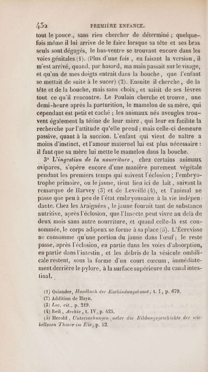 tout le pouce, sans rien chercher de déterminé ; quelque- fois même il lui arrive de le faire lorsque sa tête et ses bras seuls sont dégagés, le bas-ventre se trouvant encore dans les voies génitales (1). (Plus d'une fois , en faisant la version, il m'est arrivé, quand, par hasard, ma main passait sur le visage, et qu’un de mes doigts entrait dans la bouche, que l'enfant se mettait de suite à le sucer) (2). Ensuite il cherche, de la tête et de la bouche, mais sans choix, et saisit de ses lèvres tout ce qu'il rencontre. Le Poulain cherche et trouve, une demi-heure après la parturition, le mamelon de sa mère, qui cependant est petit et caché ; les animaux nés aveugles trou- vent également la tétine de leur mère, qui leur en facilite la recherche par l'attitude qu’elle prend ; mais celle-ci demeure passive, quant à la succion. L'enfant qui vient de naître a moins d'instinct, et l'amour maternel lui est plus nécessaire : il faut que sa mère lui mette le mamelon dans la bouche. 3° L'ingestion de la nourriture, chez certains animaux ovipares, s'opère encore d'une manière purement végétale pendant les premiers temps qui suivent l'éclosion ; l’'embryo- trophe primaire, ou le jaune, tient lieu ici de lait, suivant la remarque de Harvey (3) et de Leveillé (4), et l'animal ne passe que peu à peu de l’état embryonnaire à la vie indépen- dante. Chez les Araignées , le jaune fournit tant de substance nutritive, après l'éclosion, que l’Insecte peut vivre au delà de deux mois sans autre nourriture, et quand celle-là est con- sommée, le corps adipeux se forme à sa place (5). L'Écrevisse pe consomme qu'une portion du jaune dans l'œuf; le reste passe, après l'éclosion, en partie dans les voies d'absorption, en partie dans l'intestin, et les débris de la vésicule ombili- cale restent, sous la formé d’un court cœcum, immédiate- ment derrière Le pylore, à la surface supérieure du canal intes- tinal. (4) Osiander, Handbuch der Entbindungshunst , t, I, p. 679. (2) Addition de Hayn. (3) Loc. cit., p. 219. (4) Reïl, Archi , t. IV, p. 425. (&gt;) Herold , Untersuchungen ; ueber die Bildunysgeschichte der Dar - bellosen L'hiere im Eie, p. 52.