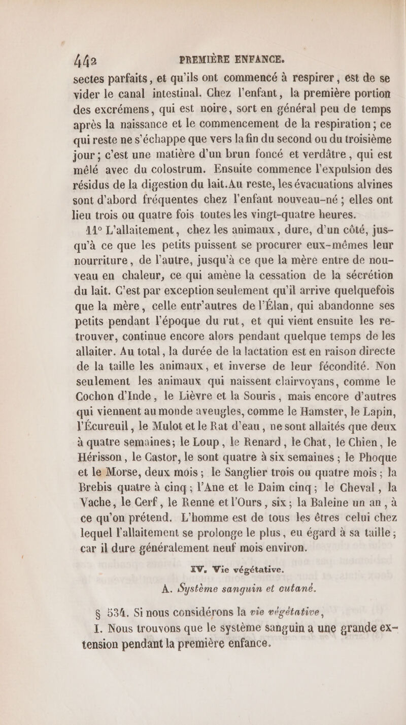 sectes parfaits, et qu’ils ont commencé à respirer, ést de se vider le canal intestinal. Chez l'enfant, la première portion des excrémens, qui est noire, sort en général peu de temps après la naissance et le commencement de la respiration ; ce qui reste ne s'échappe que vers la fin du second ou du troisième jour ; c’est une matière d’un brun foncé et verdâtre , qui est mélé avec du colostrum. Ensuite commence l'expulsion des résidus de la digestion du lait.Au reste, les évacuations alvines sont d’abord fréquentes chez l'enfant nouveau-né ; elles ont lieu trois ou quatre fois toutes les vingt-quatre heures. 11° L'allaitement, chez les animaux, dure, d’un côté, jus- qu'à ce que les petits puissent se procurer eux-mêmes leur nourriture, de l’autre, jusqu’à ce que la mère entre de nou- veau en chaleur, ce qui amène la cessation de la sécrétion du jait. C'est par exception seulement qu’il arrive quelquefois que la mère, celle entr'autres de l’Élan, qui abandonne ses petits pendant l'époque du rut, et qui vient ensuite les re- trouver, continue encore alors pendant quelque temps de les allaiter. Au total, la durée de la lactation est en raison directe de la taille les animaux, et inverse de leur fécondité. Non seulement Îles animaux qui naissent clairvoyans, comme le Cochon d'Inde, le Lièvre et la Souris, mais encore d’autres qui viennent au monde aveugles, comme le Hamster, le Lapin, l'Écureuil , le Mulot et le Rat d’eau , ne sont allaités que deux à quatre semaines; le Loup , le Renard, le Chat, le Chien, le Hérisson , Le Castor, le sont quatre à six semaines ; le Phoque et le Morse, deux mois; le Sanglier trois ou quatre mois; la Brebis quatre à cinq ; l’Ane et le Daim cinq; le Cheval, la Vache, le Cerf, le Renne et l’Ours, six ; la Baleine un an , à ce qu’on prétend. L'homme est de tous les êtres celui chez lequel l'allaitement se prolonge le plus, eu égard à sa taille ; car il dure généralement neuf mois environ. IV, Vie végétative. À. Système sanguin et cutané. &amp; 534. Si nous considérons la vie végétative, I. Nous trouvons que le système sanguin à une grande ex- tension pendant la première enfance.