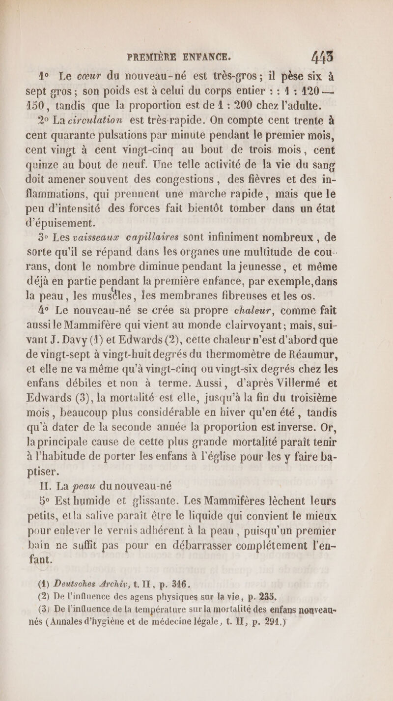 lo Le cœur du nouveau-né est très-gros ; il pèse six à sept sros; son poids est à celui du corps entier : : 4 : 420 — 150, tandis que là proportion est de 1 : 200 chez l'adulte. 20 La circulation est très rapide. On compte cent trente à cent quarante pulsations par minute pendant le premier mois, cent vingt à cent vingt-cinq au bout de trois mois, cent quinze au bout de neuf. Une telle activité de la vie du sang doit amener souvent des congestions, des fièvres et des in- flammations, qui prennent une marche rapide, mais que le peu d'intensité des forces fait bientôt tomber dans un état d’épuisement. | 3° Les vaisseaux capillaires sont infiniment nombreux , de sorte qu’il se répand dans les organes une multitude de cou- rans, dont le nombre diminue pendant la jeunesse, et même déjà en partie pendant la première enfance, par exemple, dans la peau, les musîles, les membranes fibreuses et les os. A° Le nouveau-né se crée sa propre chaleur, comme fait aussi le Mammifère qui vient au monde clairvoyant; mais, sui- vant J. Davy (D) et Edwards (2), cette chaleur n’est d'abord que de vingt-sept à vingt-huit degrés du thermomètre de Réaumur, et elle ne va même qu’à vingt-cinq ou vingt-six degrés chez les enfans débiles et non à terme. Aussi, d'après Villermé et Edwards (3), la mortalité est elle, jusqu’à la fin du troisième mois , beaucoup plus considérable en hiver qu’en été, tandis qu'à dater de la seconde année la proportion est mverse. Or, la principale cause de cette plus grande mortalité paraît tenir à l'habitude de porter les enfans à l’église pour les y faire ba- ptiser. IT. La peau du nouveau-né bo Est humide et glissante. Les Mammifères lèchent leurs petits, etla salive paraît être le liquide qui convient le mieux pour enlever le vernis adhérent à la peau, puisqu’un premier bain re suffit pas pour en débarrasser complétement l'en- fant. (4) Deutsches Archiv, t. IT, p. 316. (2) De l’influence des agens physiques sur la vie, p. 285, (3) De l'influence de la température sur la mortalité des enfans nonveau- nés (Annales d’hygiène et de médecine légale, t. IT, p. 294.)