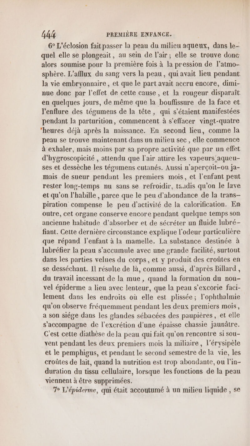 6° L’éclosion fait passer la peau du milieu aqueux, dans le- quel elle se plongeait, au sein de l’air; elle se trouve donc: alors soumise pour la première fois à la pression de l’atmo- sphère. L’afflux du sang vers la peau, qui avait lieu pendant la vie embryonnaire , et que le part avait accru encore, dimi- nue donc par l'effet de cette cause , et la rougeur disparaît en quelques jours, de même que la bouflissure de la face et l’enflure des tégumens de la tête, qui s'étaient manifestées pendant la parturition, commencent à s’effacer vingt-quatre ‘heures déjà après la naissance. En second lieu, comme la peau se trouve maintenant dans un milieu sec , elle commence à exhaler, mais moins par sa propre activité que par un effet d'hygroscopicité , attendu que l'air attire les vapeurs aqueu- ses et dessèche les tésgumens cutanés. Aussi n’aperçoit-on ja- mais de sueur pendant les premiers mois, et l'enfant peut rester long-temps nu sans se refroidir, taadis qu’on le fave et qu'on l’habille , parce que le peu d'abondance de la trans- piration compense le peu d'activité de la calorification. En outre, cet organe conserve encore pendant quelque temps son ancienne habitude d’absorber et de sécréter un fluide lubré- fiant. Cette dernière circonstance explique l'odeur particulière que répand l'enfant à la mamelle. La substance destinée à lubréfier la peau s’accumule avec une 2rande facilité, surtout dans les parties velues du corps, et y produit des croûtes en se desséchant. IL résulte de là, comme aussi, d’après Billard , du travail incessant de la mue , quand la formation du nou- vel épiderme a lieu avec lenteur, que la peau s’excorie faci- lement dans les endroits où elle est plissée; l’ophthalmie qu'on observe fréquemment pendant les deux premiers mois, a son siége dans les glandes sébacées des paupières, et elle s'accompagne de l’excrétion d’une épaisse chassie jaunâtre. C'est cette diathèse de la peau qui fait qu'on rencontre si sou- vent pendant les deux premiers mois la miliaire, l’érysipèle et le pemphigus, et pendant le second semestre de la vie, les croûtes de lait, quand la nutrition est trop abondante, ou l’in- duration du tissu cellulaire, lorsque les fonctions de la peau viennent à être supprimées. 7° L’épiderme, qui était accoutumé à un milieu liquide , se