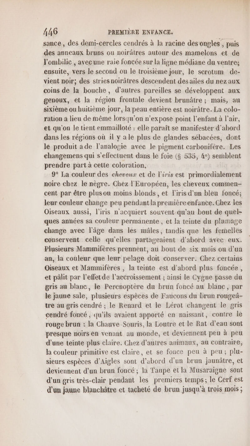 sance , des demi-cercles cendrés à la racine desongles , puis des anneaux bruns ou noirâtres autour des mamelons et de l’ombilic , avec une raie foncée sur la ligne médiane du ventre; ensuite, vers le second ou le troisième jour, le serotum de- vient noir, des stries noirâtres descendent des ailes du nez aux coins de la bouche, d’autres pareilles se développent aux genoux, et la région frontale devient brunâtre ; mais, au sixième ou huitième jour, la peau entière est noirâtre. La colo- ration a lieu de même lorsqu’on n’expose point l'enfant à l'air, et qu'on le tient emmailloté : elle paraît se manifester d’abord dans les régions où 1l y ale plus de glandes sébacées, dont le produit ade l’analogie avec le pigment carbonifère. Les changemens qui s'effectuent dans le foie ($ 535, 4°) semblent prendre part à cette coloration, 9° La couleur des cheveux et de l'iris est primordialement noire chez le nègre. Ghez l'Européen, les cheveux commen- cent par être plusou moins blonds, et l'iris d’un bleu foncé; leur couleur change peu pendant la premièreenfance. Ghez les Oiseaux aussi, l'iris n'acquiert souvent qu'au bout de quel- ques années sa couleur permanente , et la teinte du plamage change avec l'âge dans les mâles, tandis que les femelles conservent celle qu'elles partageaient d'abord avec eux. Plusieurs Mammifères prennent, au bout de six mois ou d’un an, la couleur que leur pelage doït conserver. Chez certains Oiseaux et Mammifères , la teinte est d'abord plus foncée, et pâlit par l’effetde l'accroissement ; ainsi le Cygne passe du gris au blanc, le Percnoptère du brun foncé au blanc, par le jaune sale, plusieurs espèces de Faucons du brun rougei- tre au gris cendré ; Le Renard et le Lérot changent le gris cendré foncé, qu’ils avaient apporté en naissant, contre Île rouge brun : la Chauve Souris, la Loutre et le Rat d’eau sont presque noirs en venant au monde, et deviennent peu à peu d’une teinte plus claire. Chez d’autres animaux, au contraire, la couleur primitive est claire, et se fonce peu à peu; plu- sieurs espèces d’Aigles sont d’abord d’un brun jaunâtre, et deviennent d'un brun foncé ; la Taupe et la Musaraigne sont d'un gris très-clair pendant les premiers temps; le Cerf est d'un jaune blanchâtre et tacheté de brun jusqu’à trois mois ;