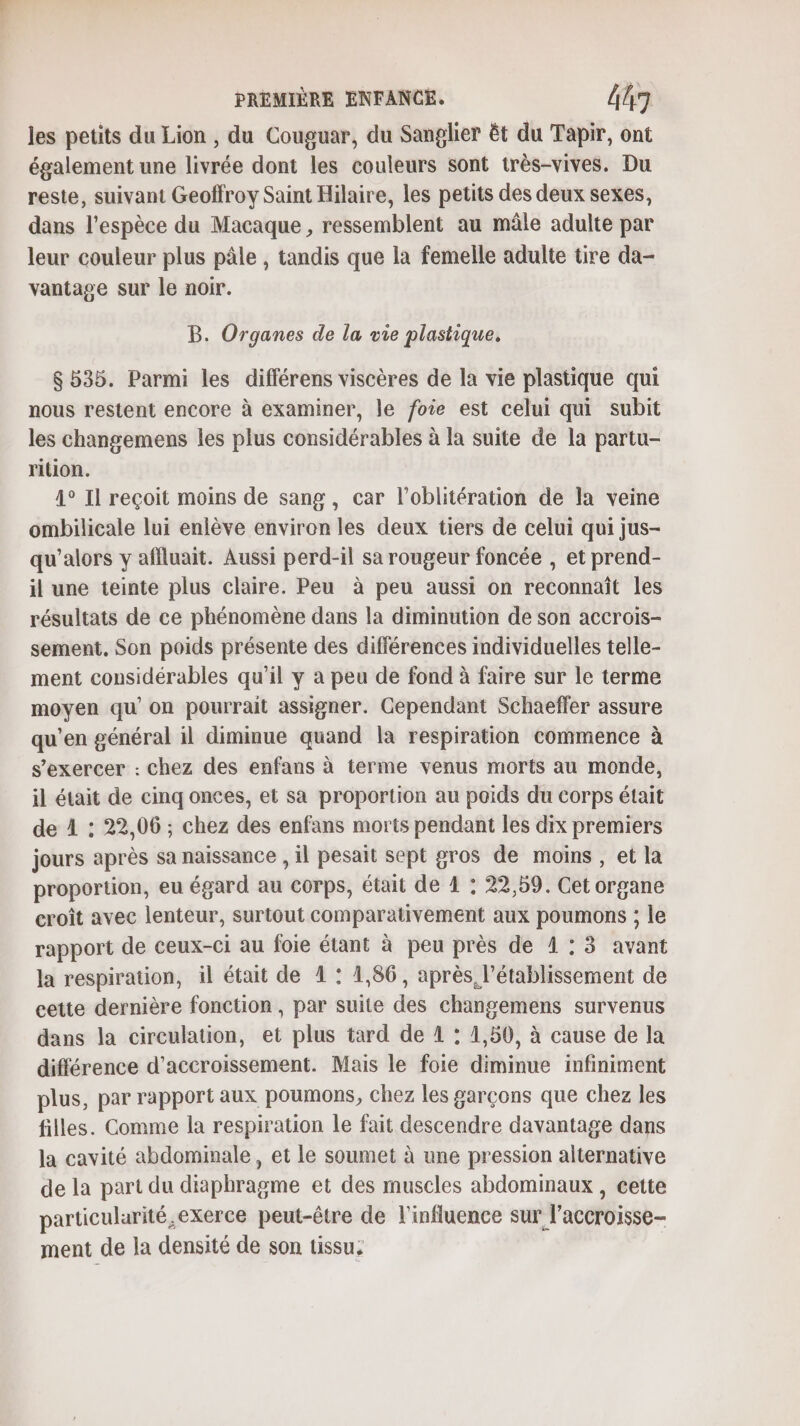 les petits du Lion, du Couguar, du Sanglier êt du Tapir, ont également une livrée dont les couleurs sont très-vives. Du reste, suivant Geoffroy Saint Hilaire, les petits des deux sexes, dans l’espèce du Macaque , ressemblent au mâle adulte par leur couleur plus pâle , tandis que la femelle adulte tire da- vantage sur le noir. B. Organes de la vie plastique, 8535. Parmi les différens viscères de la vie plastique qui nous restent encore à examiner, le foie est celui qui subit les changemens les plus considérables à la suite de la partu- rition. 4° Il reçoit moins de sang, car l’oblitération de la veine ombilicale lui enlève environ les deux tiers de celui qui jus- qu’alors y affluait. Aussi perd-il sa rougeur foncée , et prend- il une teinte plus claire. Peu à peu aussi on reconnait les résultats de ce phénomène dans la diminution de son accrois- sement. Son poids présente des différences individuelles telle- ment considérables qu’il y a peu de fond à faire sur le terme moyen qu’on pourrait assigner. Cependant Schaeffer assure qu'en général il diminue quand la respiration commence à s'exercer : chez des enfans à terme venus morts au monde, il était de cinq onces, et sa proportion au poids du corps était de 4 : 22,06 ; chez des enfans morts pendant les dix premiers jours après sa naissance , il pesait sept gros de moins, et la proportion, eu égard au corps, était de 4 : 22,59. Cet organe croît avec lenteur, surtout comparativement aux poumons ; le rapport de ceux-ci au foie étant à peu près de 1: 3 avant la respiration, il était de 1 : 1,86, après l'établissement de cette dernière fonction, par suite des changemens survenus dans la circulation, et plus tard de 4 : 1,50, à cause de la différence d’accroissement. Mais le foie diminue infiniment plus, par rapport aux poumons, chez les garçons que chez les filles. Comme la respiration le fait descendre davantage dans la cavité abdominale, et le soumet à une pression alternative de la part du diaphragme et des muscles abdommaux, cette particularité ,exerce peut-être de l'influence sur l’accroisse- ment de la densité de son tissu: