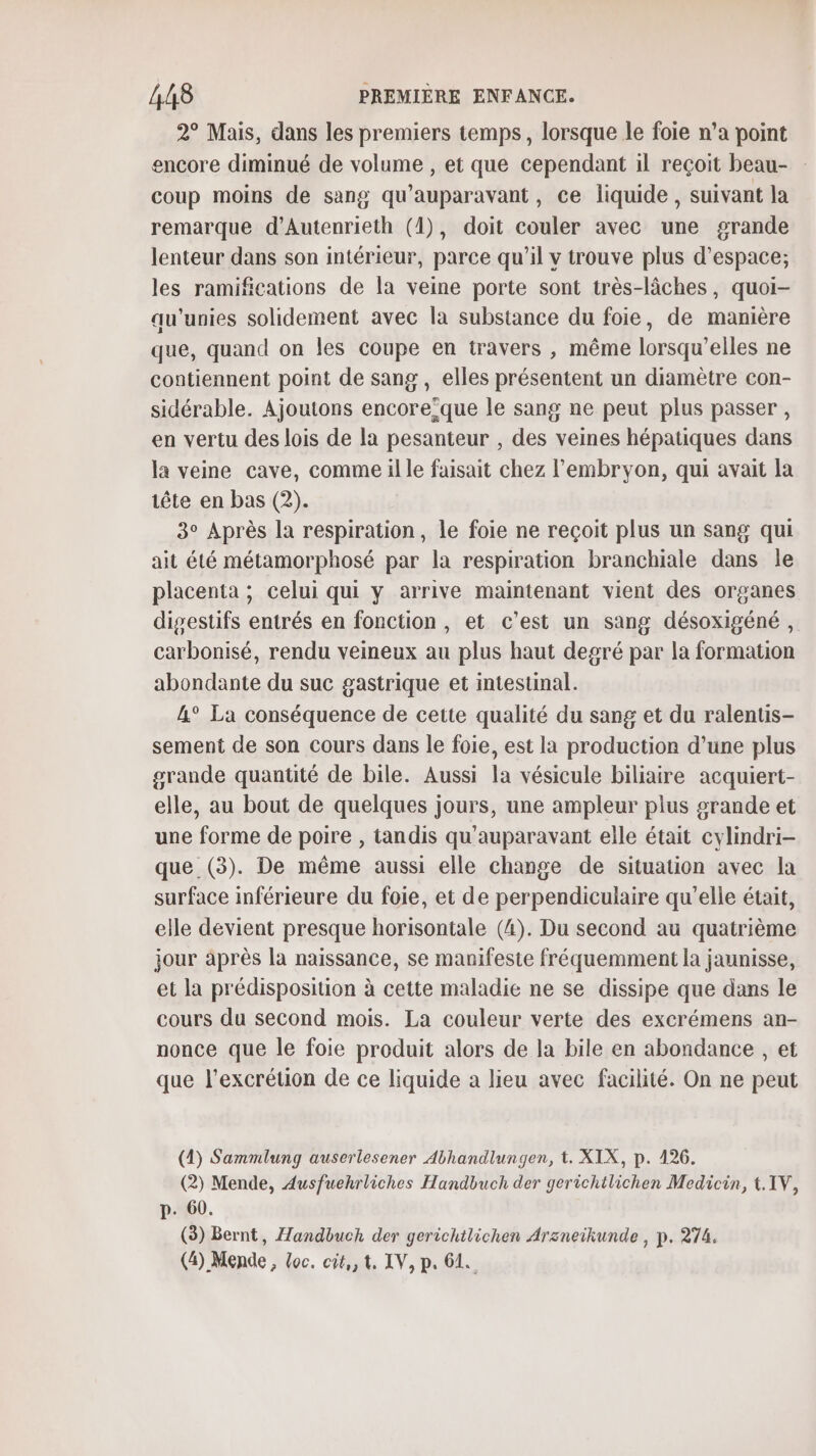 2° Mais, dans les premiers temps, lorsque le foie n’a point encore diminué de volume , et que cependant il reçoit beau- coup moins de sang qu'auparavant, ce liquide , suivant la remarque d’Autenrieth (1), doit couler avec une grande lenteur dans son intérieur, parce qu'il v trouve plus d'espace; les ramifications de la veine porte sont très-lâches, quoi- au'unies solidement avec la substance du foie, de manière que, quand on les coupe en travers , même lorsqu'elles ne contiennent point de sang , elles présentent un diamètre con- sidérable. Ajoutons encore’que le sang ne peut plus passer , en vertu des lois de la pesanteur , des veines hépatiques dans la veine cave, comme il le faisait chez l'embryon, qui avait la tête en bas (2). 3° Après la respiration, le foie ne reçoit plus un sang qui ait été métamorphosé par la respiration branchiale dans le placenta ; celui qui y arrive maintenant vient des organes digestifs entrés en fonction , et c’est un sang désoxigéné , carbonisé, rendu veineux au plus haut degré par la formation abondante du suc gastrique et intestinal. A° La conséquence de cette qualité du sang et du ralentis- sement de son cours dans le foie, est la production d’une plus grande quantité de bile. Aussi la vésicule biliaire acquiert- elle, au bout de quelques jours, une ampleur plus grande et une forme de poire , tandis qu'auparavant elle était cylindri- que (3). De même aussi elle change de situation avec la surface inférieure du foie, et de perpendiculaire qu’elle était, elle devient presque horisontale (4). Du second au quatrième jour après la naissance, se manifeste fréquemment la jaunisse, et la prédisposition à cette maladie ne se dissipe que dans le cours du second mois. La couleur verte des excrémens an- nonce que le foie produit alors de la bile en abondance , et que l’excrétion de ce liquide a lieu avec facilité. On ne peut (4) Sammlung auserlesener Abhandlungen, t. XIX, p. 126. (2) Mende, Ausfuehrliches Handbuch der gerichtlichen Medicin, t.IV, p. 60. (3) Bernt, Handbuch der gerichtlichen Arzneikunde , p. 274. (4) Mende, loc. cit, 1. IV, p. 61.