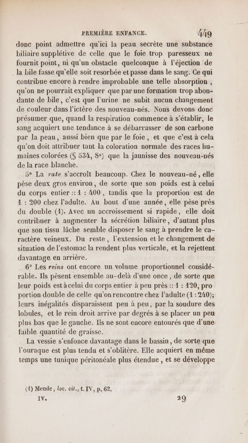 donc point admettre qu'ici la peau secrète une substance biliaire supplétive de celle que le foie trop paresseux ne fournit point, ni qu'un obstacle quelconque à l’éjection de la bile fasse qu'elle soit resorbée et passe dans le sang. Ce qui contribue encore à rendre improbable une telle absorption , qu'on ne pourrait expliquer que par une formation trop abon- dante de bile, c'est que l'urine ne subit aucun changement de couleur dans l’ictère des nouveau-nés. Nous devons donc présumer que, quand la respiration commence à s'établir, le sang acquiert une tendance à se débarrasser de son carbone par la peau, aussi bien que par le foie, et que c’est à cela qu’on doit attribuer tant la coloration normale des races hu- maines colorées ($ 534, 8°; que la jaunisse des nouveau-nés de la race blanche. 5° La rate s'accroît beaucoup. Chez le nouveau-né, elle pèse deux gros environ, de sorte que son poids est à celui du corps entier :: À : A00 , tandis que la proportion est de 1 : 200 chez l'adulte. Au bout d'une année, elle pèse près du double (1). Avec un accroissement si rapide, elle doit contribuer à augmenter la sécrétion biliaire, d'autant plus que son tissu lâche semble disposer le sang à prendre le ca- ractère veineux. Du reste, l'extension et le changement de situation de l'estomac la rendent plus verticale, et la rejettent davantage en arrière. 6° Les reins ont encore un volume proportionnel considé- rable. Ils pèsent ensemble au-delà d'une once , de sorte que leur poids est à celui du corps entier à peu près :: 1 : 420, pro: portion double de celle qu'on rencontre chez l’adulte (1 : 240); leurs inégalités disparaissent peu à peu, par la soudure des lobules, et le rein droit arrive par degrés à se placer un peu plus bas que le gauche. Ils ne sont encore entourés que d’une faible quantité de graisse. | La vessie s'enfonce davantage dans le bassin, de sorte que l'ouraque est plus tendu et s'oblitère. Elle acquiert en même temps une tunique péritonéale plus étendue , et se développe (4) Mende, Loc, cit.,t, IV, p. 62. IV. 29