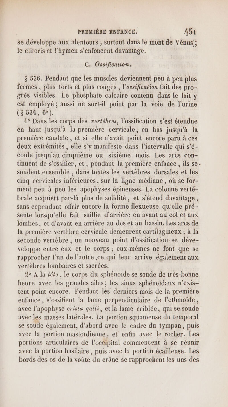 se développe aux alentours , surtout dans le mont de Vénus ; le clitoris et l'hymen s’énfoncent davantage. C. Ossification. $ 536. Pendant que les muscles deviennent peu à peu plus fermes , plus forts et plus rouges , l’ossification fait des pro- grès visibles. Le phosphate calcaire contenu dans le lait y est employé ; aussi ne sort-il point par la voie de l'urine (8534, 6). | Â° Dans les corps des vertèbres, l’ossification s'est étendue en haut jusqu'à la première cervicale, en bas jusqu’à Ja première caudale , et si elle n'avait point encore paru à ces deux extrémités , elle s’y manifeste dans l'intervalle qui s’é- coule jusqu’au cinquième ou sixième mois. Les arcs Con- tinuent de s’ossifier, et, péndant la première enfance , ils se. soudent ensemblé , dans toutes les vertèbres dorsales et les cinq cervicales inférieures, sur là ligne médiane , où se for- ment peu à peu les apophyses épineuses. La colonne verté- brale acquiért par-là plus de solidité, et s'étend davañtage, sans cependant Gffrir encore la forme flexueuse qu’elle pré- sente lorsqu'elle fait saillie d’arrière en avant au col et aux lombes, et d'avant en arrière au dos et au bassin. Les arcs de la première vertèbre cervicale demeurent cartilagineux ; à la seconde vertèbre , un nouveau point d’ossification se déve- veloppe entre eux et le corps ; eux-mêmes ne font que se rapprocher l’un de l’autre ,ce qui leur arrive également aux vertèbres lombaires et sacrées. 2 A la téte, le corps du sphénoïde se soude de très-bonne heure avec les grandes ailes ; les sinus sphénoïdaux n’exis- tent point encore. Péndant les derniers mois de la première enfance , s'ossifient la lame perpendiculaire de l’ethmoïde , avec l’apophyse crista galli, et la lame criblée, qui se soude avec les masses latérales. La portion squameuse du temporal se soude également, d'abord avec le cadre du tympan, puis avec la portion masioidienne. et enfin avec le rocher. Les portions articulaires de l’occipital commencent à se réunir avec la portion basilaire , puis avec la portion écailleuse. Les bords des os de la voûte du crâne se rapprochent les uns des