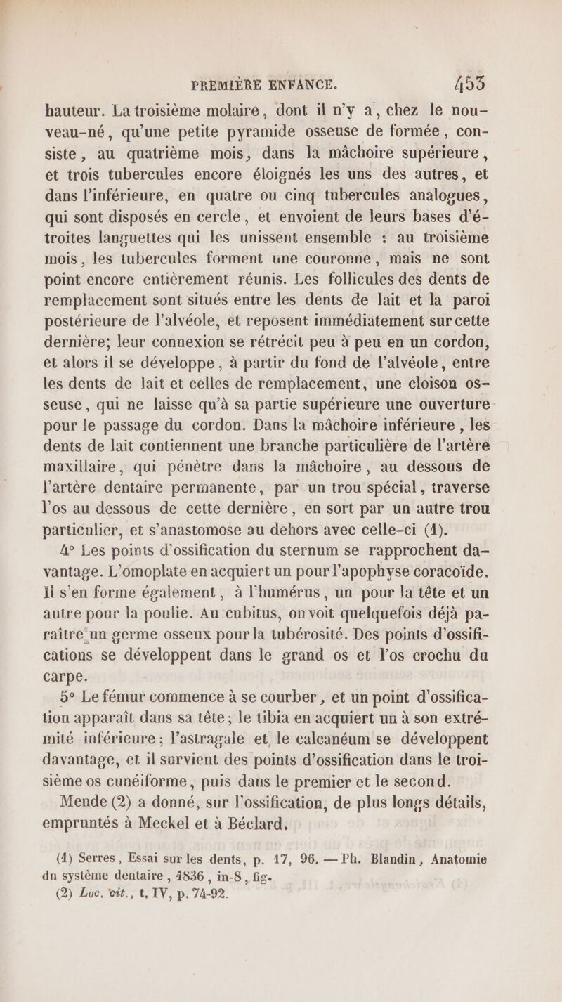 hauteur. La troisième molaire, dont il n’y a, chez le nou- veau-né, qu'une petite pyramide osseuse de formée, con- siste, au quatrième mois, dans la mâchoire supérieure, et trois tubercules encore éloignés les uns des autres, et dans l’inférieure, en quatre ou cinq tubercules analogues, qui sont disposés en cercle, et envoient de leurs bases d’é- troites languettes qui les unissent ensemble : au troisième mois , les tubercules forment une couronne, mais ne sont point encore entièrement réunis. Les follicules des dents de remplacement sont situés entre les dents de lait et la paroi postérieure de l’alvéole, et reposent immédiatement sur cette dernière; leur connexion se rétrécit peu à peu en un cordon, et alors il se développe, à partir du fond de l’alvéole, entre les dents de lait et celles de remplacement, une cloison os- seuse, qui ne laisse qu’à sa partie supérieure une ouverture pour le passage du cordon. Dans la mâchoire inférieure , les dents de lait contiennent une branche particulière de l'artère maxillaire, qui pénètre dans la mâchoire, au dessous de l'artère dentaire permanente, par un trou spécial, traverse l'os au dessous de cette dernière, en sort par un autre trou particulier, et s’anastomose au dehors avec celle-ci (4). A° Les points d’ossification du sternum se rapprochent da- vantage. L’omoplate en acquiert un pour l’apophvse coracoïde. Ii s’en forme également, à l'humérus, un pour la tête et un autre pour la poulie. Au cubitus, on voit quelquefois déjà pa- raître un germe osseux pour la tubérosité. Des points d’ossifi- cations se développent dans le grand os et l’os crochu du carpe. 5° Le fémur commence à se courber , et un point d'ossifica- tion apparaît dans sa tête ; le tibia en acquiert un à son extré- mité inférieure ; l’astragale et le calcanéum se développent davantage, et il survient des points d’ossification dans le troi- sième os cunéiforme, puis dans le premier et le second. Mende (2) a donné, sur l’ossification, de plus longs détails, empruntés à Meckel et à Béclard. (4) Serres, Essai sur les dents, p. 17, 96. — Ph. Blandin, Anatomie du système dentaire , 4836 , in-8 , fig. (2) Loc, cit, t, IV, p. 74-92.