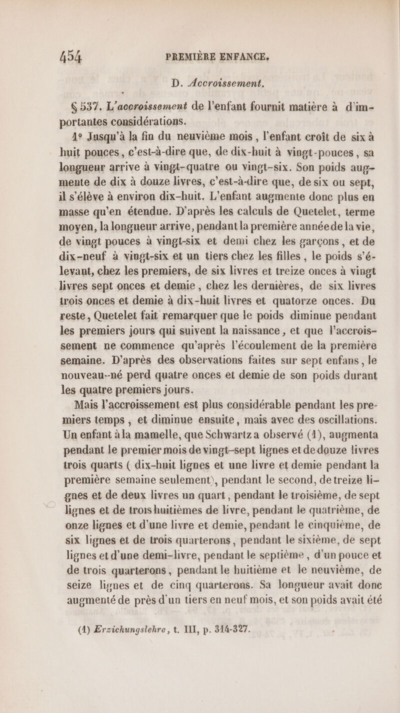 D. Accroissement. S 537, L’accroissement de l’enfant fournit matière à d'im- portantes considérations. 1° Jusqu'à la fin du neuvième mois , l'enfant croît de six à huit pouces, c’est-à-dire que, de dix-huit à vingt-pouces , sa longueur arrive à vingt-quatre ou vingt-six. Son poids aug- mente de dix à douze livres, c’est-à-dire que, de six ou sept, il s'élève à environ dix-huit. L'enfant augmente donc plus en masse qu'en étendue. D'après les calculs de Quetelet, terme moyen, la longueur arrive, pendant la première annéede la vie, de vingt pouces à vingt-six et demi chez les garçons , et de dix-neuf à vingt-six et un tiers chez les filles , le poids s’é- levant, chez les premiers, de six livres et treize onces à vingt livres sept onces et demie, chez les dernières, de six livres trois onces et demie à dix-huit livres et quatorze onces. Du reste, Quetelet fait remarquer que le poids diminue pendant les premiers jours qui suivent la naissance , et que laccrois- sement ne commence qu'après l'écoulement de la première semaine. D’après des observations faites sur sept enfans, le nouveau-né perd quatre onces et demie de son poids durant les quatre premiers jours. Mais l'accroissement est plus considérable pendant les pre- miers temps , et diminue ensuite, mais avec des oscillations. Un enfant à la mamelle, que Schwartz a observé (1), augmenta pendant le premier mois de vingt-sept lignes et de douze livres trois quarts ( dix-huit lignes et une livre et demie pendant la première semaine seulement), pendant le second, detreize li- gnes et de deux livres un quart, pendant le troisième, de sept lignes et de trois huitièmes de livre, pendant le quatrième, de onze lignes et d'une livre et demie, pendant le cinquième, de six lignes et de trois quarterons, pendant le sixième, de sept lignes et d'une demi-livre, pendant le septième , d’un pouce et de trois quarterons, pendant le huitième et le neuvième, de seize lisnes et de cinq quarterons. Sa longueur avait done augmenté de près d'un tiers en neuf mois, et son poids avait été (4) Erzichungslehre, t. I, p. 314-327.