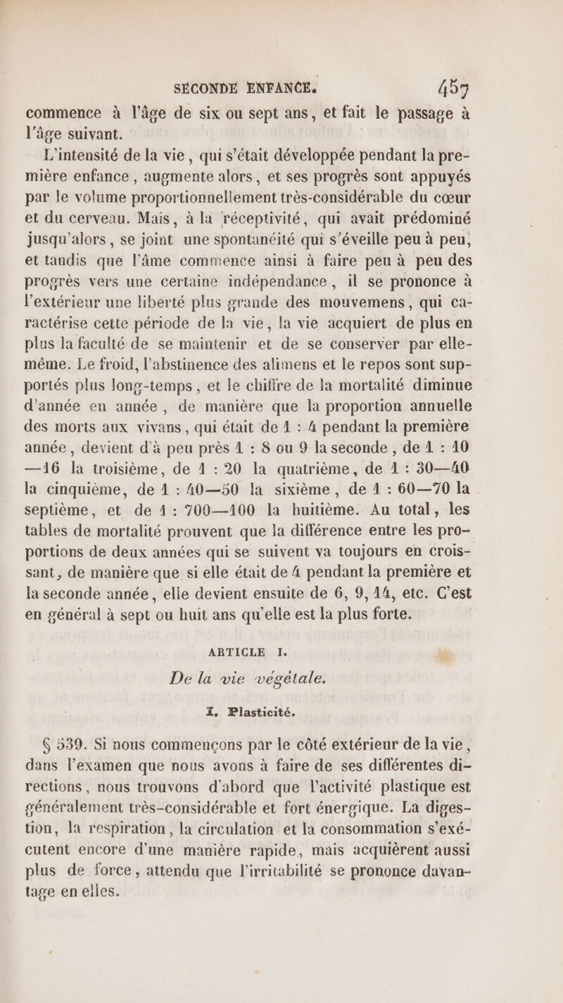 commence à l’âge de six ou sept ans, et fait le passage à l’âge suivant. L’intensité de la vie, qui s'était développée pendant la pre- mière enfance , augmente alors, et ses progrès sont appuyés par le volume proportionnellement très-considérable du cœur et du cerveau. Mais, à la réceptivité, qui avait prédominé jusqu'alors, se joint une spontanéité qui s’éveille peu à peu, et tandis que l’âme commence ainsi à faire peu à peu des progrès vers une certaine indépendance, il se prononce à l'extérieur une liberté plus grande des mouvemens, qui ca- ractérise cette période de la vie, la vie acquiert de plus en plus la faculté de se maintenir et de se conserver par elle- même. Le froid, l'abstinence des alimens et le repos sont sup- portés plus long-temps , et le chifire de la mortalité diminue d'année en année, de manière que la proportion annuelle des morts aux vivans, qui était de À : 4 pendant la première année , devient d'à peu près 1 : 8 ou 9 la seconde , de 1 : 10 —16 la troisième, de 4 : 20 la quatrième, de 1 : 30—40 la cinquième, de 1 : A0—50 la sixième, de 1 : 60—70 la septième, et de 4: 709—100 la huitième. Au total, les tables de mortalité prouvent que la différence entre les pro- portions de deux années qui se suivent va toujours en Crois- sant, de manière que si elle était de 4 pendant la première et la seconde année, elle devient ensuite de 6, 9, 14, etc. C’est en général à sept ou huit ans qu'elle est la plus forte. ARTICLE I. De la vie végétale. I, Plasticité. $ 539. Si nous commençons par le côté extérieur de la vie, dans l’examen que nous avons à faire de ses différentes di- rections , nous trouvons d'abord que l’activité plastique est généralement très-considérable et fort énergique. La diges- tion, la respiration, la circulation et la consommation s’exé- cutent encore d'une manière rapide, mais acquièrent aussi plus de force, attendu que l'irritabilité se prononce davan- tage en elles.