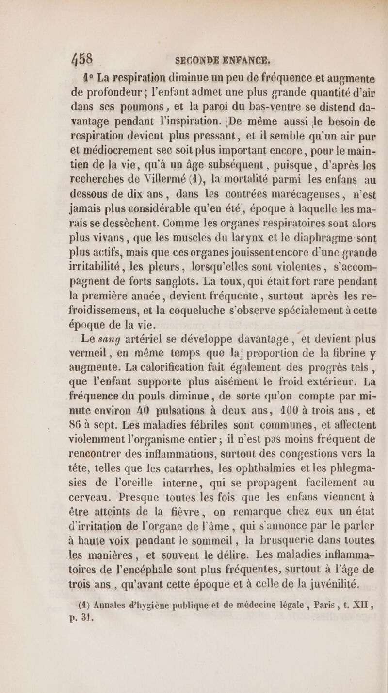 4° La respiration diminue un peu de fréquence et augmente de profondeur ; l'enfant admet une plus grande quantité d'air dans ses poumons , et la paroi du bas-ventre se distend da- vantage pendant l'inspiration. De même aussi le besoin de respiration devient plus pressant, et il semble qu'un air pur et médiocrement sec soit plus important encore, pour le main- tien de Ja vie, qu’à un âge subséquent , puisque, d’après les recherches de Villermé (1), la mortalité parmi les enfans au dessous de dix ans, dans les contrées marécageuses, n’est jamais plus considérable qu’en été, époque à laquelle les ma- rais se dessèchent. Comme les organes respiratoires sont alors plus vivans , que les muscles du larynx et le diaphragme’sont plus actifs, mais que ces organes jouissent encore d’une grande irritabilité , les pleurs, lorsqu'elles sont violentes, s’accom- pagnent de forts sanglots. La toux, qui était fort rare pendant la première année, devient fréquente , surtout après les re- froidissemens, et la coqueluche s’observe spécialement à cette époque de la vie. Le sang artériel se développe davantage, et devient plus vermeil, en même temps que la: proportion de la fibrine y augmente. La calorification fait également des progrès tels, que l'enfant supporte plus aisément le froid extérieur. La fréquence du pouls diminue, de sorte qu’on compte par mi- nute environ AO pulsations à deux ans, 4100 à trois ans , et 86 à sept. Les maladies fébriles sont communes, et affectent violemment l'organisme entier ; il n’est pas moins fréquent de rencontrer des inflammations, surtout des congestions vers la tête, telles que les catarrhes, les ophthalmies et les phlegma- sies de l'oreille interne, qui se propagent facilement au cerveau. Presque toutes les fois que les enfans viennent à être atteints de la fièvre, on remarque chez eux un état d'irritation de l'organe de l'âme , qui s'annonce par le parler à haute voix pendant le sommeil, la brusquerie dans toutes les manières, et souvent le délire. Les maladies inflamma- toires de l’encéphale sont plus fréquentes, surtout à l’âge de trois ans , qu'avant cette époque et à celle de la juvénilité. (4) Annales d'hygiène publique et de médecine légale , Paris , €. XIT, p. 91.