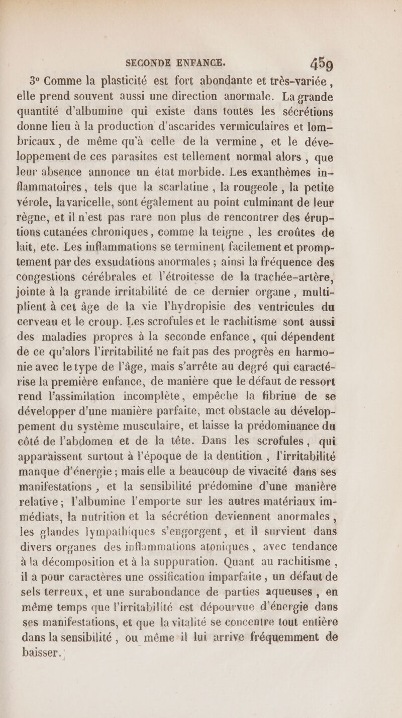 3° Comme la plasticité est fort abondante et très-variée, elle prend souvent aussi une direction anormale. La grande quantité d’albumine qui existe dans toutes les sécrétions donne lieu à la production d'ascarides vermiculaires et lom- bricaux , de même qu’à celle de la vermine, et le déve- loppement de ces parasites est tellement normal alors , que leur absence annonce un état morbide. Les exanthèmes in- flammatoires, tels que la scarlatine , la rougeole , la petite vérole, la varicelle, sont également au point culminant de leur règne, et iln'est pas rare non plus de rencontrer des érup- tions cutanées chroniques , comme la teigne , les croûtes de lait, ete. Les inflammations se terminent facilement et promp- tement par des exsudations anormales ; ainsi la fréquence des congestions cérébrales et l’étroitesse de la trachée-artère, jointe à la grande irritabilité de ce dernier organe, multi- plient à cet âge de la vie l’hydropisie des ventricules du cerveau et le croup. Les scrofules et le rachitisme sont aussi des maladies propres à la seconde enfance, qui dépendent de ce qu’alors l’irritabilité ne fait pas des progrès en harmo- nie avec letype de l'âge, mais s'arrête au degré qui caracté- rise la première enfance, de manière que le défaut de ressort rend l'assimilation incomplète, empêche la fibrme de se développer d’une manière parfaite, met obstacle au dévelop- pement du système musculaire, et laisse la prédominance du côté de l'abdomen et de la tête. Dans les scrofules, qui apparaissent surtout à l’époque de la dentition , l’irritabilité manque d'énergie ; mais elle a beaucoup de vivacité dans ses manifestations , et la sensibilité prédomine d'une manière relative, l’albumine l'emporte sur les autres matériaux im- médiats, la nutrition et la sécrétion deviennent anormales, les glandes lympathiques s’engorgent, et il survient dans divers organes des inflammaiions atoniques , avec tendance à la décomposition et à la suppuration. Quant au rachitisme , il à pour caractères une ossification imparfaite , un défaut de sels terreux, et une surabondance de parties aqueuses , en même temps que l'irritabilité est dépourvue d'énergie dans ses manifestations, et que la vitalité se concentre tout entière dans la sensibilité , ou même il lui arrive fréquemment de baisser.